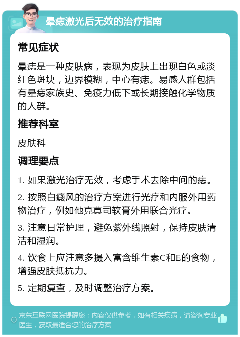 晕痣激光后无效的治疗指南 常见症状 晕痣是一种皮肤病，表现为皮肤上出现白色或淡红色斑块，边界模糊，中心有痣。易感人群包括有晕痣家族史、免疫力低下或长期接触化学物质的人群。 推荐科室 皮肤科 调理要点 1. 如果激光治疗无效，考虑手术去除中间的痣。 2. 按照白癜风的治疗方案进行光疗和内服外用药物治疗，例如他克莫司软膏外用联合光疗。 3. 注意日常护理，避免紫外线照射，保持皮肤清洁和湿润。 4. 饮食上应注意多摄入富含维生素C和E的食物，增强皮肤抵抗力。 5. 定期复查，及时调整治疗方案。