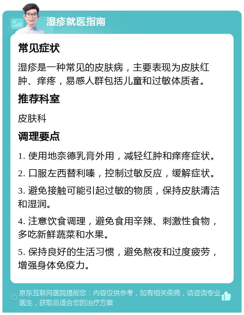 湿疹就医指南 常见症状 湿疹是一种常见的皮肤病，主要表现为皮肤红肿、痒疼，易感人群包括儿童和过敏体质者。 推荐科室 皮肤科 调理要点 1. 使用地奈德乳膏外用，减轻红肿和痒疼症状。 2. 口服左西替利嗪，控制过敏反应，缓解症状。 3. 避免接触可能引起过敏的物质，保持皮肤清洁和湿润。 4. 注意饮食调理，避免食用辛辣、刺激性食物，多吃新鲜蔬菜和水果。 5. 保持良好的生活习惯，避免熬夜和过度疲劳，增强身体免疫力。