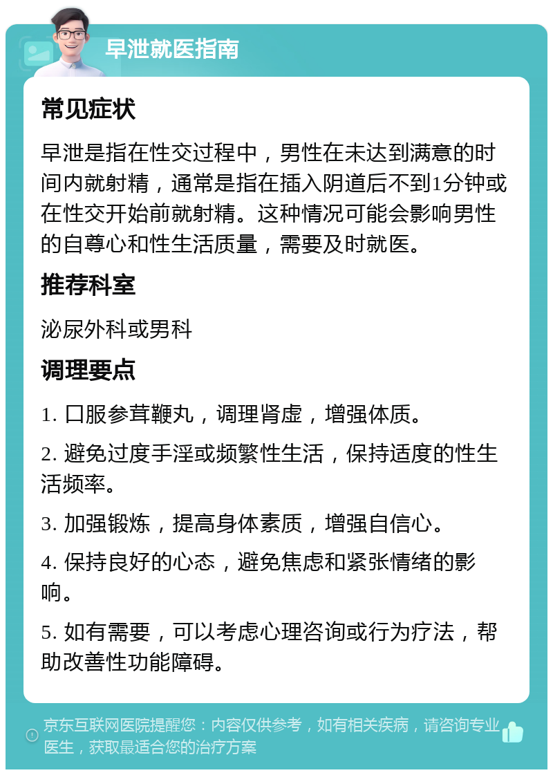 早泄就医指南 常见症状 早泄是指在性交过程中，男性在未达到满意的时间内就射精，通常是指在插入阴道后不到1分钟或在性交开始前就射精。这种情况可能会影响男性的自尊心和性生活质量，需要及时就医。 推荐科室 泌尿外科或男科 调理要点 1. 口服参茸鞭丸，调理肾虚，增强体质。 2. 避免过度手淫或频繁性生活，保持适度的性生活频率。 3. 加强锻炼，提高身体素质，增强自信心。 4. 保持良好的心态，避免焦虑和紧张情绪的影响。 5. 如有需要，可以考虑心理咨询或行为疗法，帮助改善性功能障碍。