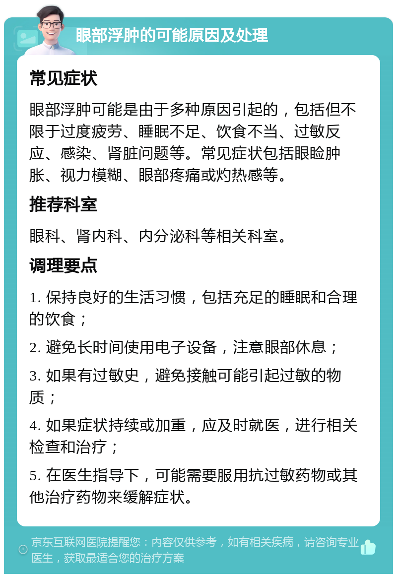 眼部浮肿的可能原因及处理 常见症状 眼部浮肿可能是由于多种原因引起的，包括但不限于过度疲劳、睡眠不足、饮食不当、过敏反应、感染、肾脏问题等。常见症状包括眼睑肿胀、视力模糊、眼部疼痛或灼热感等。 推荐科室 眼科、肾内科、内分泌科等相关科室。 调理要点 1. 保持良好的生活习惯，包括充足的睡眠和合理的饮食； 2. 避免长时间使用电子设备，注意眼部休息； 3. 如果有过敏史，避免接触可能引起过敏的物质； 4. 如果症状持续或加重，应及时就医，进行相关检查和治疗； 5. 在医生指导下，可能需要服用抗过敏药物或其他治疗药物来缓解症状。