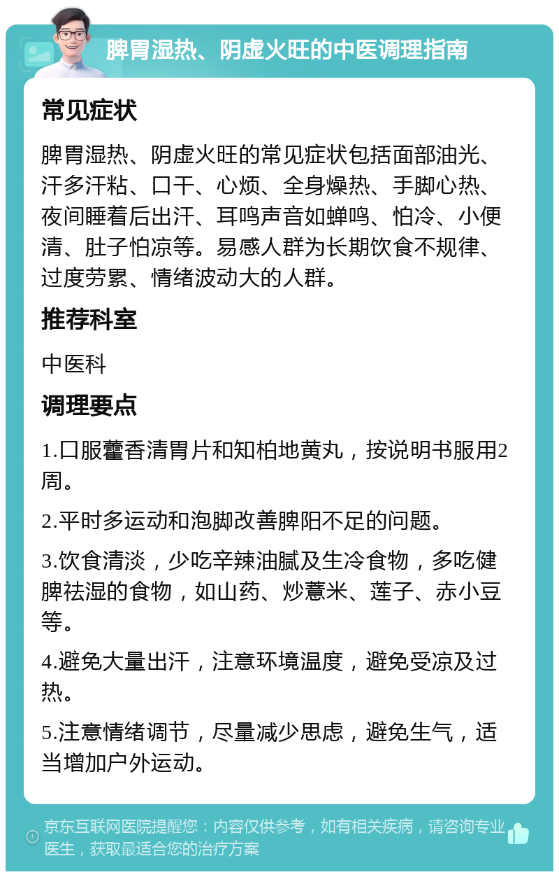 脾胃湿热、阴虚火旺的中医调理指南 常见症状 脾胃湿热、阴虚火旺的常见症状包括面部油光、汗多汗粘、口干、心烦、全身燥热、手脚心热、夜间睡着后出汗、耳鸣声音如蝉鸣、怕冷、小便清、肚子怕凉等。易感人群为长期饮食不规律、过度劳累、情绪波动大的人群。 推荐科室 中医科 调理要点 1.口服藿香清胃片和知柏地黄丸，按说明书服用2周。 2.平时多运动和泡脚改善脾阳不足的问题。 3.饮食清淡，少吃辛辣油腻及生冷食物，多吃健脾祛湿的食物，如山药、炒薏米、莲子、赤小豆等。 4.避免大量出汗，注意环境温度，避免受凉及过热。 5.注意情绪调节，尽量减少思虑，避免生气，适当增加户外运动。