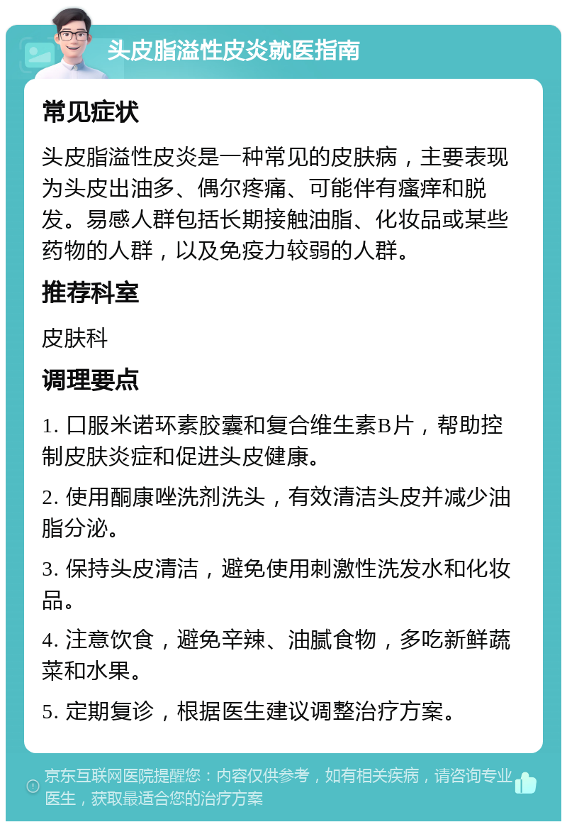 头皮脂溢性皮炎就医指南 常见症状 头皮脂溢性皮炎是一种常见的皮肤病，主要表现为头皮出油多、偶尔疼痛、可能伴有瘙痒和脱发。易感人群包括长期接触油脂、化妆品或某些药物的人群，以及免疫力较弱的人群。 推荐科室 皮肤科 调理要点 1. 口服米诺环素胶囊和复合维生素B片，帮助控制皮肤炎症和促进头皮健康。 2. 使用酮康唑洗剂洗头，有效清洁头皮并减少油脂分泌。 3. 保持头皮清洁，避免使用刺激性洗发水和化妆品。 4. 注意饮食，避免辛辣、油腻食物，多吃新鲜蔬菜和水果。 5. 定期复诊，根据医生建议调整治疗方案。