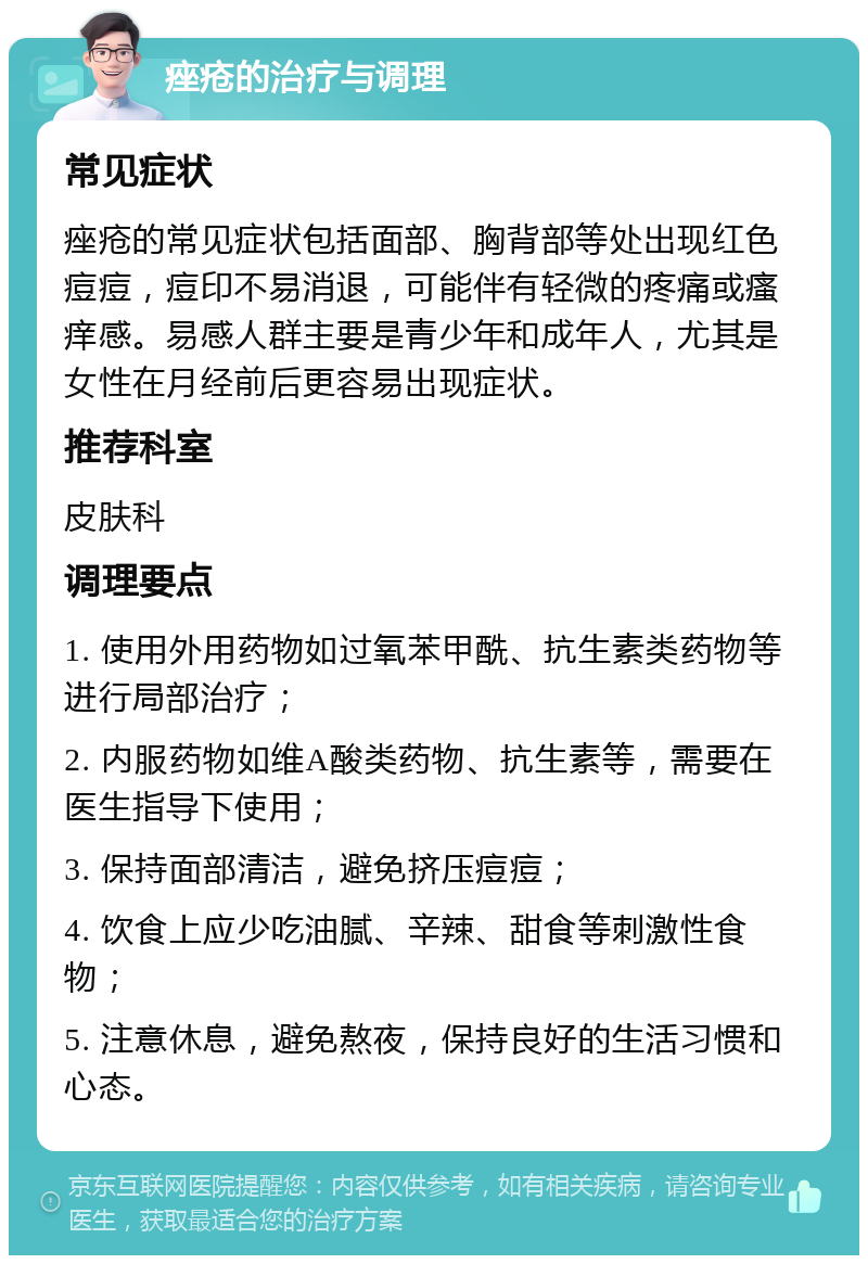 痤疮的治疗与调理 常见症状 痤疮的常见症状包括面部、胸背部等处出现红色痘痘，痘印不易消退，可能伴有轻微的疼痛或瘙痒感。易感人群主要是青少年和成年人，尤其是女性在月经前后更容易出现症状。 推荐科室 皮肤科 调理要点 1. 使用外用药物如过氧苯甲酰、抗生素类药物等进行局部治疗； 2. 内服药物如维A酸类药物、抗生素等，需要在医生指导下使用； 3. 保持面部清洁，避免挤压痘痘； 4. 饮食上应少吃油腻、辛辣、甜食等刺激性食物； 5. 注意休息，避免熬夜，保持良好的生活习惯和心态。