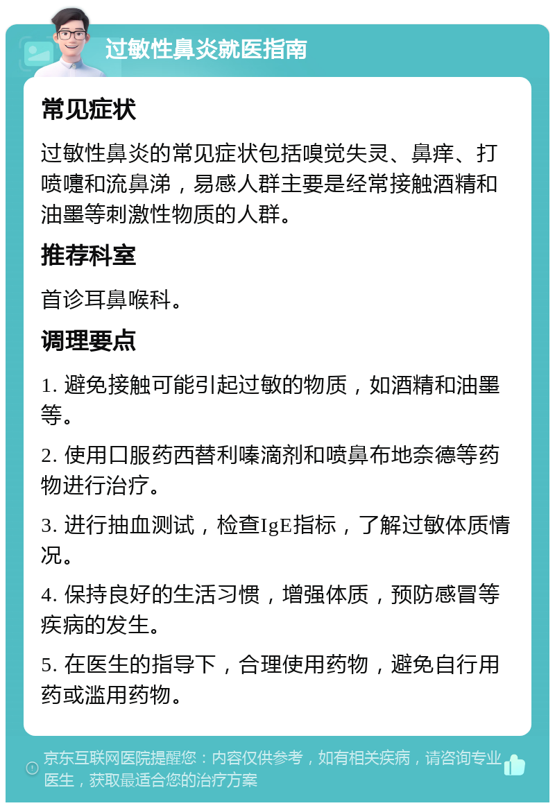 过敏性鼻炎就医指南 常见症状 过敏性鼻炎的常见症状包括嗅觉失灵、鼻痒、打喷嚏和流鼻涕，易感人群主要是经常接触酒精和油墨等刺激性物质的人群。 推荐科室 首诊耳鼻喉科。 调理要点 1. 避免接触可能引起过敏的物质，如酒精和油墨等。 2. 使用口服药西替利嗪滴剂和喷鼻布地奈德等药物进行治疗。 3. 进行抽血测试，检查IgE指标，了解过敏体质情况。 4. 保持良好的生活习惯，增强体质，预防感冒等疾病的发生。 5. 在医生的指导下，合理使用药物，避免自行用药或滥用药物。