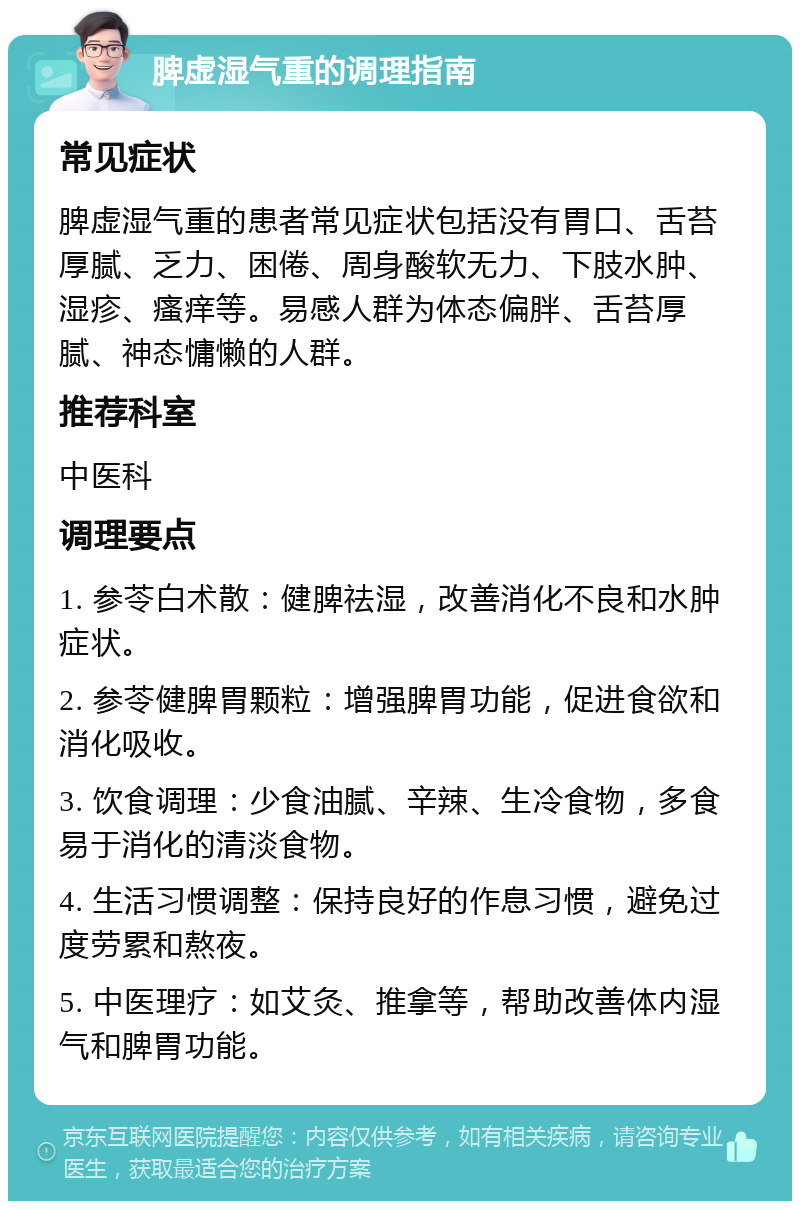 脾虚湿气重的调理指南 常见症状 脾虚湿气重的患者常见症状包括没有胃口、舌苔厚腻、乏力、困倦、周身酸软无力、下肢水肿、湿疹、瘙痒等。易感人群为体态偏胖、舌苔厚腻、神态慵懒的人群。 推荐科室 中医科 调理要点 1. 参苓白术散：健脾祛湿，改善消化不良和水肿症状。 2. 参苓健脾胃颗粒：增强脾胃功能，促进食欲和消化吸收。 3. 饮食调理：少食油腻、辛辣、生冷食物，多食易于消化的清淡食物。 4. 生活习惯调整：保持良好的作息习惯，避免过度劳累和熬夜。 5. 中医理疗：如艾灸、推拿等，帮助改善体内湿气和脾胃功能。