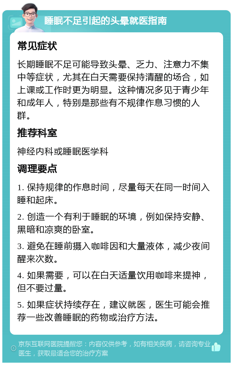 睡眠不足引起的头晕就医指南 常见症状 长期睡眠不足可能导致头晕、乏力、注意力不集中等症状，尤其在白天需要保持清醒的场合，如上课或工作时更为明显。这种情况多见于青少年和成年人，特别是那些有不规律作息习惯的人群。 推荐科室 神经内科或睡眠医学科 调理要点 1. 保持规律的作息时间，尽量每天在同一时间入睡和起床。 2. 创造一个有利于睡眠的环境，例如保持安静、黑暗和凉爽的卧室。 3. 避免在睡前摄入咖啡因和大量液体，减少夜间醒来次数。 4. 如果需要，可以在白天适量饮用咖啡来提神，但不要过量。 5. 如果症状持续存在，建议就医，医生可能会推荐一些改善睡眠的药物或治疗方法。