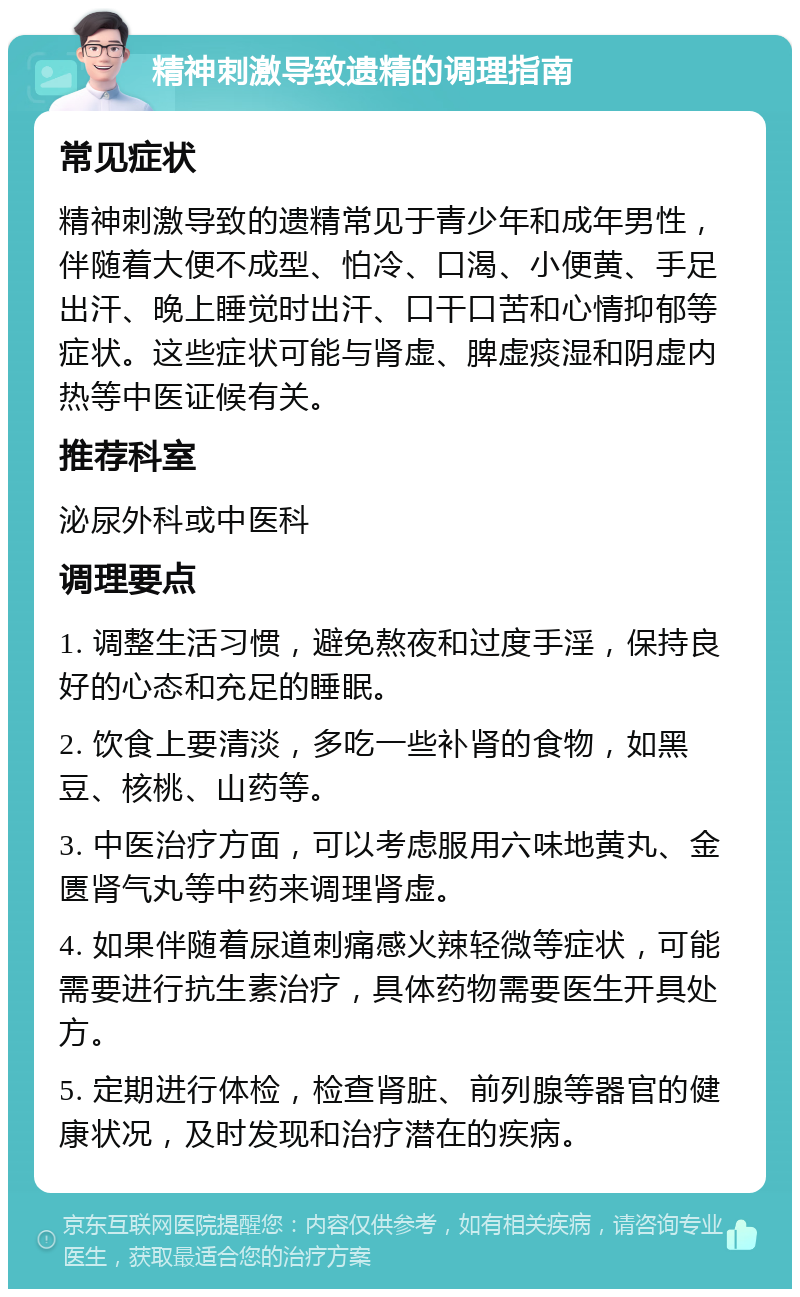 精神刺激导致遗精的调理指南 常见症状 精神刺激导致的遗精常见于青少年和成年男性，伴随着大便不成型、怕冷、口渴、小便黄、手足出汗、晚上睡觉时出汗、口干口苦和心情抑郁等症状。这些症状可能与肾虚、脾虚痰湿和阴虚内热等中医证候有关。 推荐科室 泌尿外科或中医科 调理要点 1. 调整生活习惯，避免熬夜和过度手淫，保持良好的心态和充足的睡眠。 2. 饮食上要清淡，多吃一些补肾的食物，如黑豆、核桃、山药等。 3. 中医治疗方面，可以考虑服用六味地黄丸、金匮肾气丸等中药来调理肾虚。 4. 如果伴随着尿道刺痛感火辣轻微等症状，可能需要进行抗生素治疗，具体药物需要医生开具处方。 5. 定期进行体检，检查肾脏、前列腺等器官的健康状况，及时发现和治疗潜在的疾病。