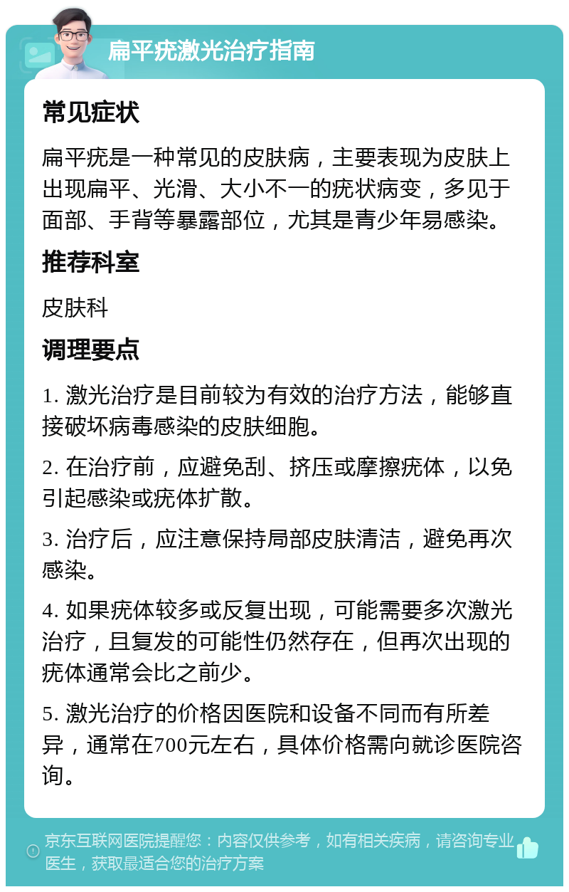 扁平疣激光治疗指南 常见症状 扁平疣是一种常见的皮肤病，主要表现为皮肤上出现扁平、光滑、大小不一的疣状病变，多见于面部、手背等暴露部位，尤其是青少年易感染。 推荐科室 皮肤科 调理要点 1. 激光治疗是目前较为有效的治疗方法，能够直接破坏病毒感染的皮肤细胞。 2. 在治疗前，应避免刮、挤压或摩擦疣体，以免引起感染或疣体扩散。 3. 治疗后，应注意保持局部皮肤清洁，避免再次感染。 4. 如果疣体较多或反复出现，可能需要多次激光治疗，且复发的可能性仍然存在，但再次出现的疣体通常会比之前少。 5. 激光治疗的价格因医院和设备不同而有所差异，通常在700元左右，具体价格需向就诊医院咨询。