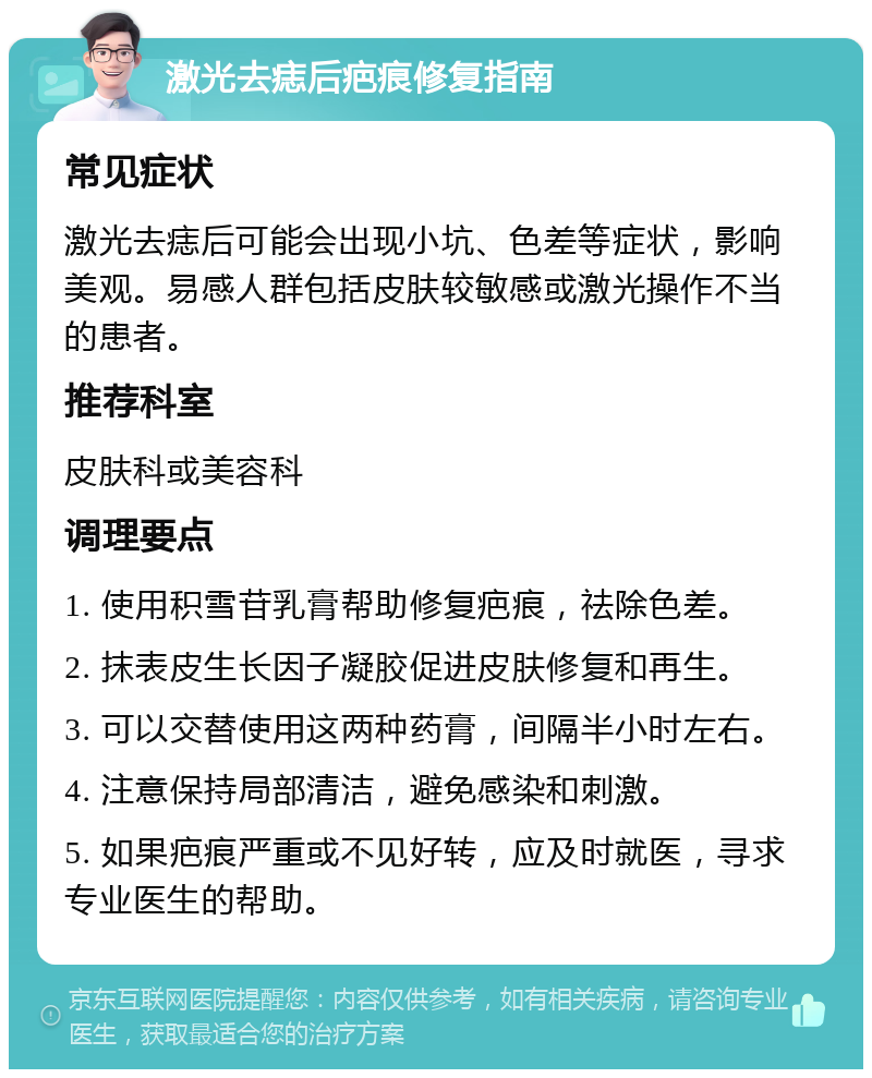 激光去痣后疤痕修复指南 常见症状 激光去痣后可能会出现小坑、色差等症状，影响美观。易感人群包括皮肤较敏感或激光操作不当的患者。 推荐科室 皮肤科或美容科 调理要点 1. 使用积雪苷乳膏帮助修复疤痕，祛除色差。 2. 抹表皮生长因子凝胶促进皮肤修复和再生。 3. 可以交替使用这两种药膏，间隔半小时左右。 4. 注意保持局部清洁，避免感染和刺激。 5. 如果疤痕严重或不见好转，应及时就医，寻求专业医生的帮助。