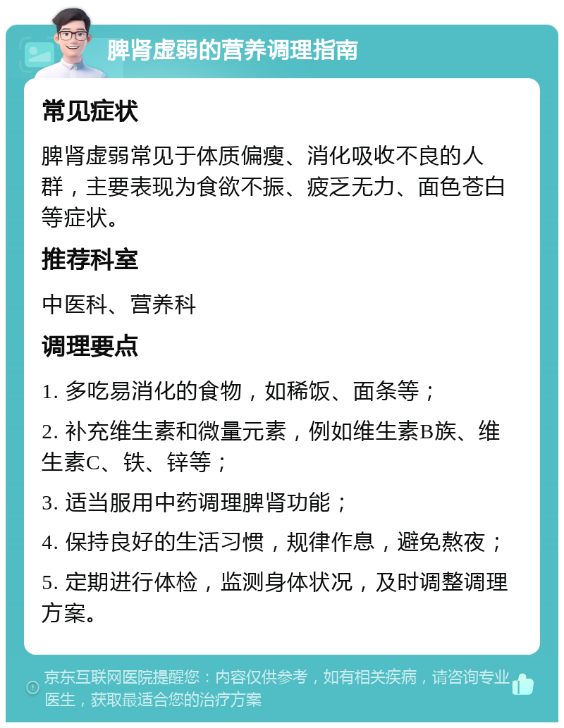 脾肾虚弱的营养调理指南 常见症状 脾肾虚弱常见于体质偏瘦、消化吸收不良的人群，主要表现为食欲不振、疲乏无力、面色苍白等症状。 推荐科室 中医科、营养科 调理要点 1. 多吃易消化的食物，如稀饭、面条等； 2. 补充维生素和微量元素，例如维生素B族、维生素C、铁、锌等； 3. 适当服用中药调理脾肾功能； 4. 保持良好的生活习惯，规律作息，避免熬夜； 5. 定期进行体检，监测身体状况，及时调整调理方案。