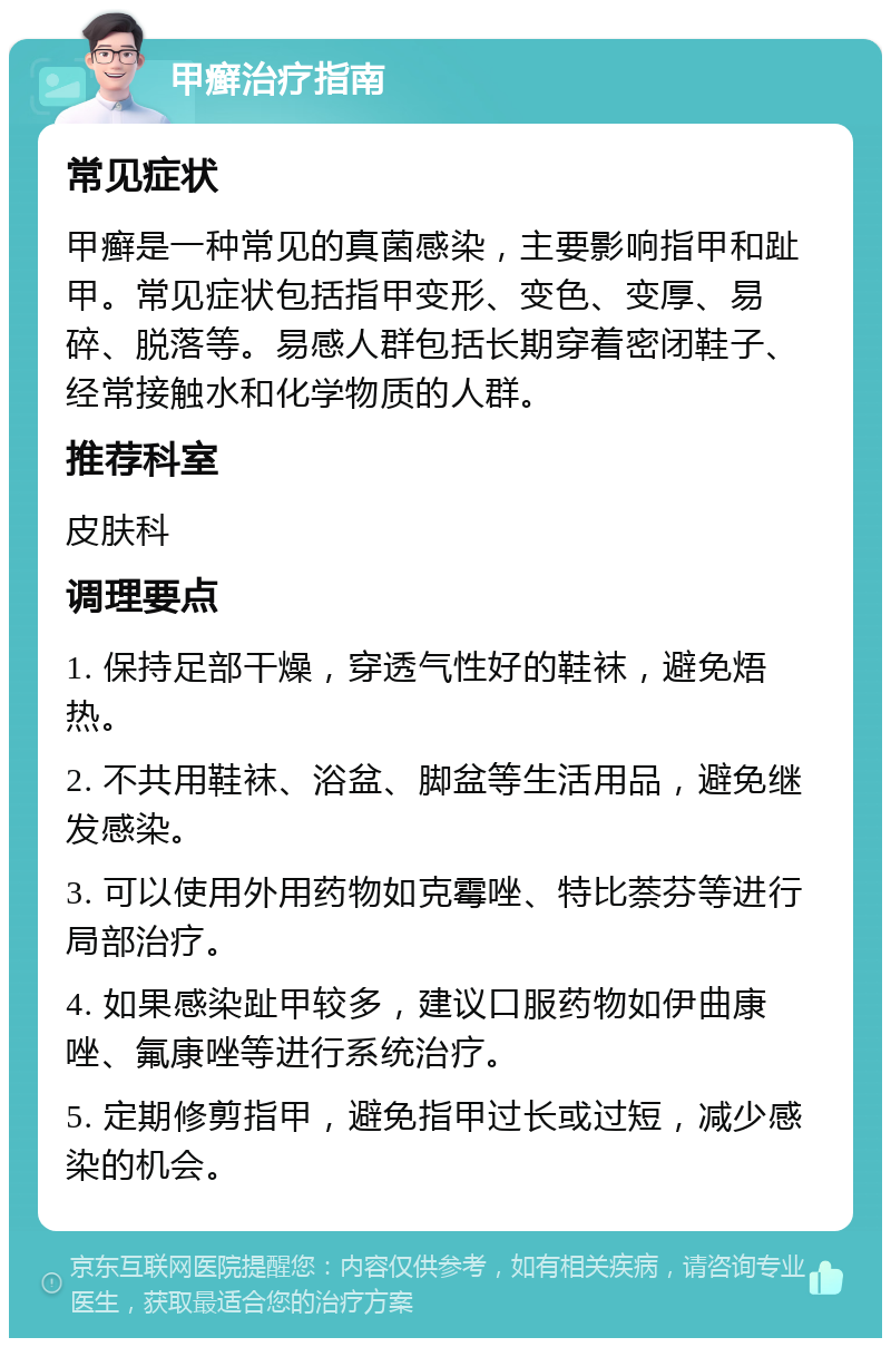 甲癣治疗指南 常见症状 甲癣是一种常见的真菌感染，主要影响指甲和趾甲。常见症状包括指甲变形、变色、变厚、易碎、脱落等。易感人群包括长期穿着密闭鞋子、经常接触水和化学物质的人群。 推荐科室 皮肤科 调理要点 1. 保持足部干燥，穿透气性好的鞋袜，避免焐热。 2. 不共用鞋袜、浴盆、脚盆等生活用品，避免继发感染。 3. 可以使用外用药物如克霉唑、特比萘芬等进行局部治疗。 4. 如果感染趾甲较多，建议口服药物如伊曲康唑、氟康唑等进行系统治疗。 5. 定期修剪指甲，避免指甲过长或过短，减少感染的机会。