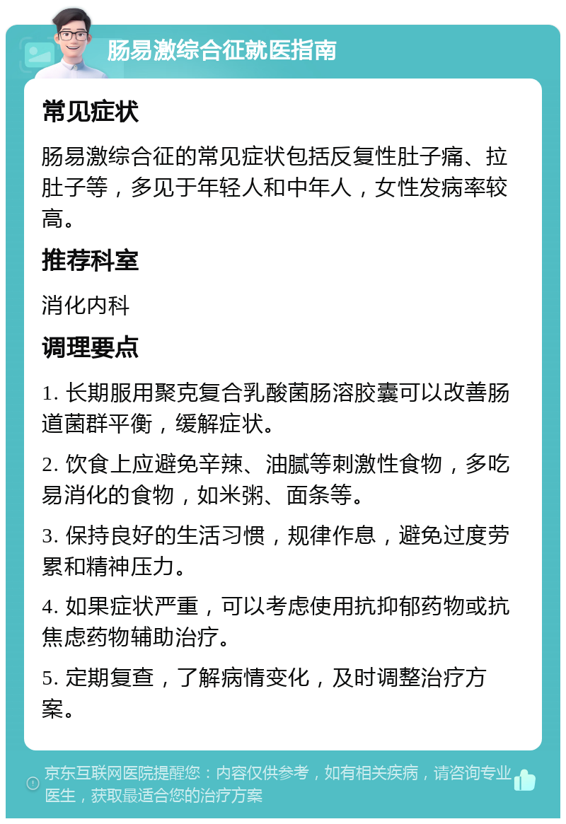 肠易激综合征就医指南 常见症状 肠易激综合征的常见症状包括反复性肚子痛、拉肚子等，多见于年轻人和中年人，女性发病率较高。 推荐科室 消化内科 调理要点 1. 长期服用聚克复合乳酸菌肠溶胶囊可以改善肠道菌群平衡，缓解症状。 2. 饮食上应避免辛辣、油腻等刺激性食物，多吃易消化的食物，如米粥、面条等。 3. 保持良好的生活习惯，规律作息，避免过度劳累和精神压力。 4. 如果症状严重，可以考虑使用抗抑郁药物或抗焦虑药物辅助治疗。 5. 定期复查，了解病情变化，及时调整治疗方案。