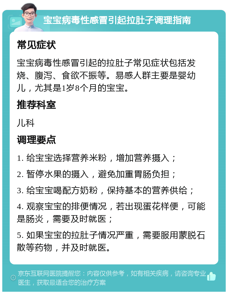 宝宝病毒性感冒引起拉肚子调理指南 常见症状 宝宝病毒性感冒引起的拉肚子常见症状包括发烧、腹泻、食欲不振等。易感人群主要是婴幼儿，尤其是1岁8个月的宝宝。 推荐科室 儿科 调理要点 1. 给宝宝选择营养米粉，增加营养摄入； 2. 暂停水果的摄入，避免加重胃肠负担； 3. 给宝宝喝配方奶粉，保持基本的营养供给； 4. 观察宝宝的排便情况，若出现蛋花样便，可能是肠炎，需要及时就医； 5. 如果宝宝的拉肚子情况严重，需要服用蒙脱石散等药物，并及时就医。