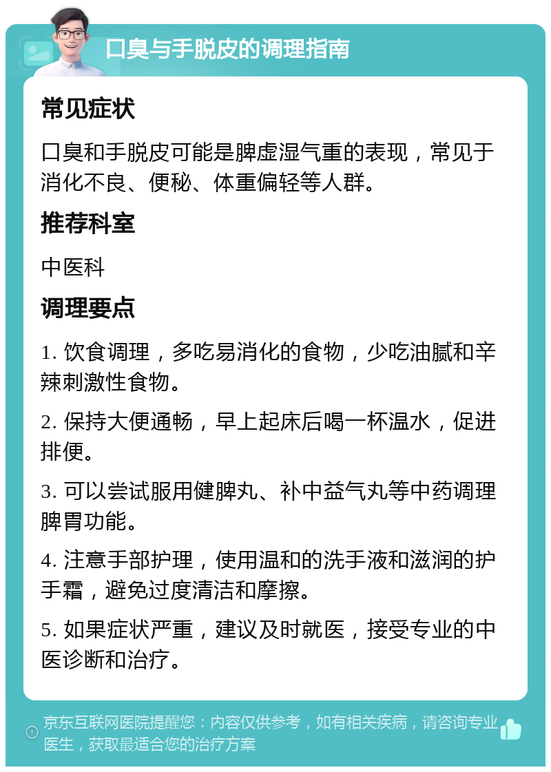 口臭与手脱皮的调理指南 常见症状 口臭和手脱皮可能是脾虚湿气重的表现，常见于消化不良、便秘、体重偏轻等人群。 推荐科室 中医科 调理要点 1. 饮食调理，多吃易消化的食物，少吃油腻和辛辣刺激性食物。 2. 保持大便通畅，早上起床后喝一杯温水，促进排便。 3. 可以尝试服用健脾丸、补中益气丸等中药调理脾胃功能。 4. 注意手部护理，使用温和的洗手液和滋润的护手霜，避免过度清洁和摩擦。 5. 如果症状严重，建议及时就医，接受专业的中医诊断和治疗。