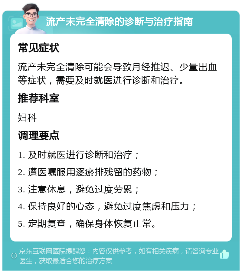 流产未完全清除的诊断与治疗指南 常见症状 流产未完全清除可能会导致月经推迟、少量出血等症状，需要及时就医进行诊断和治疗。 推荐科室 妇科 调理要点 1. 及时就医进行诊断和治疗； 2. 遵医嘱服用逐瘀排残留的药物； 3. 注意休息，避免过度劳累； 4. 保持良好的心态，避免过度焦虑和压力； 5. 定期复查，确保身体恢复正常。