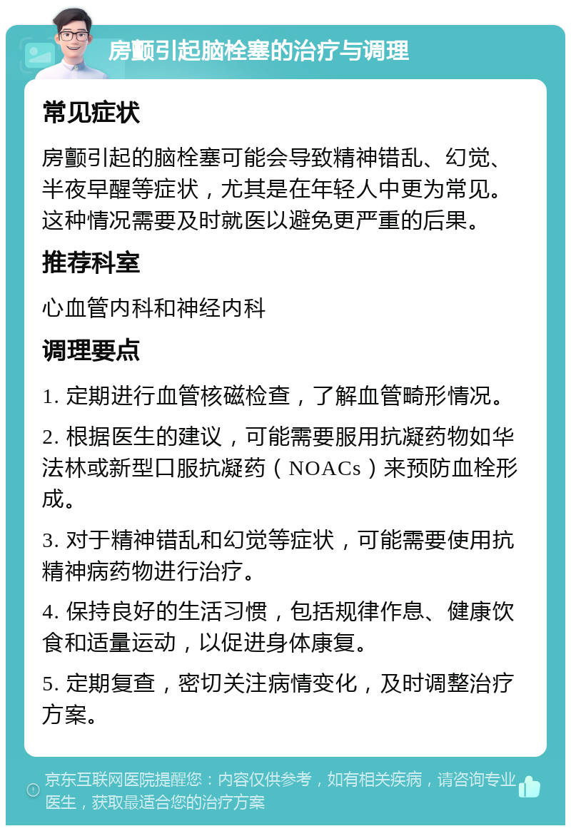 房颤引起脑栓塞的治疗与调理 常见症状 房颤引起的脑栓塞可能会导致精神错乱、幻觉、半夜早醒等症状，尤其是在年轻人中更为常见。这种情况需要及时就医以避免更严重的后果。 推荐科室 心血管内科和神经内科 调理要点 1. 定期进行血管核磁检查，了解血管畸形情况。 2. 根据医生的建议，可能需要服用抗凝药物如华法林或新型口服抗凝药（NOACs）来预防血栓形成。 3. 对于精神错乱和幻觉等症状，可能需要使用抗精神病药物进行治疗。 4. 保持良好的生活习惯，包括规律作息、健康饮食和适量运动，以促进身体康复。 5. 定期复查，密切关注病情变化，及时调整治疗方案。