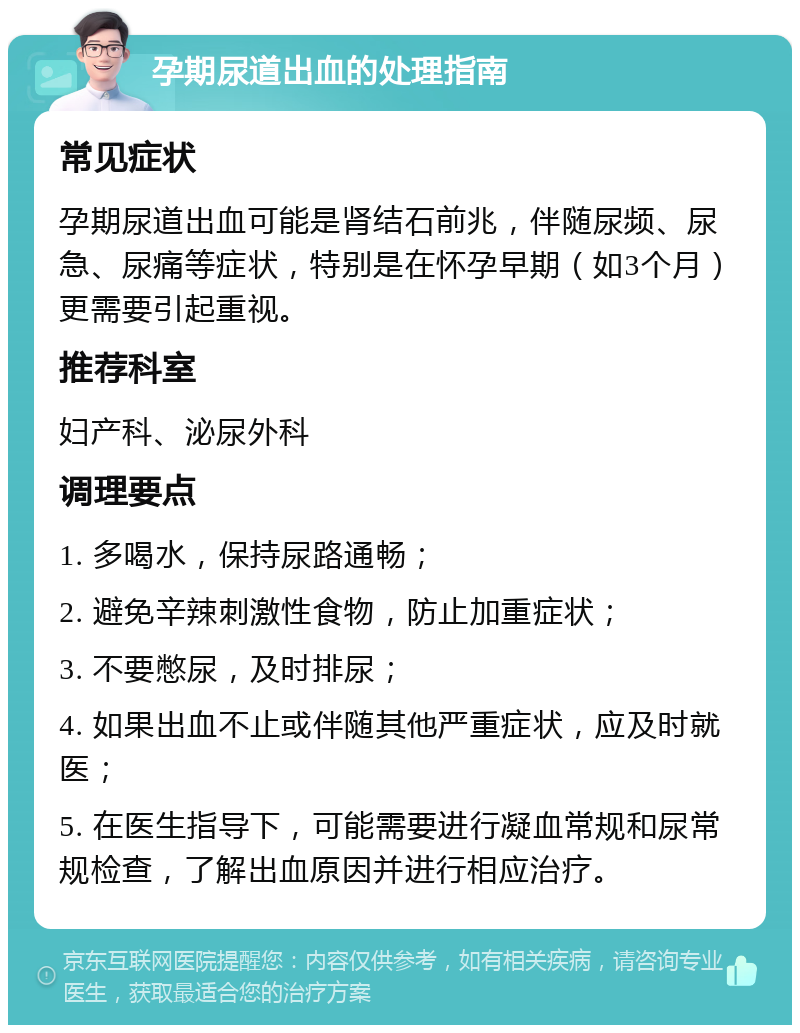 孕期尿道出血的处理指南 常见症状 孕期尿道出血可能是肾结石前兆，伴随尿频、尿急、尿痛等症状，特别是在怀孕早期（如3个月）更需要引起重视。 推荐科室 妇产科、泌尿外科 调理要点 1. 多喝水，保持尿路通畅； 2. 避免辛辣刺激性食物，防止加重症状； 3. 不要憋尿，及时排尿； 4. 如果出血不止或伴随其他严重症状，应及时就医； 5. 在医生指导下，可能需要进行凝血常规和尿常规检查，了解出血原因并进行相应治疗。