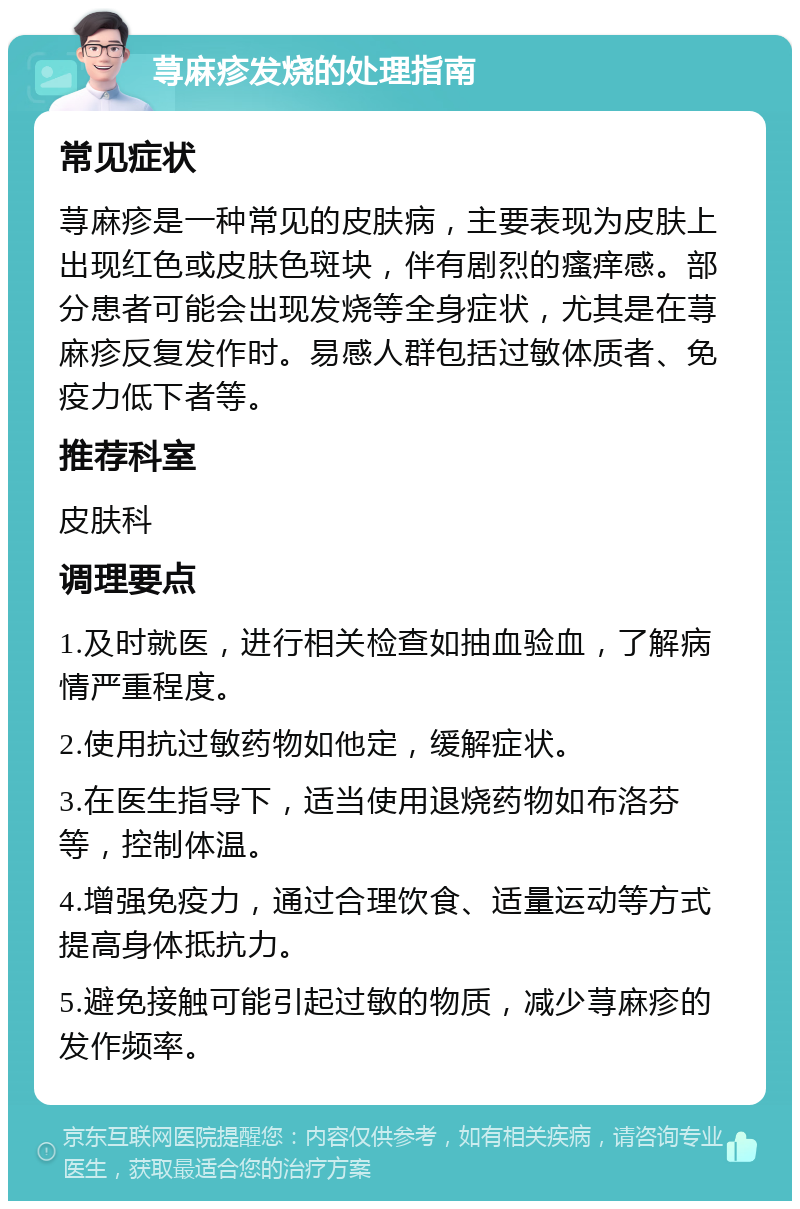 荨麻疹发烧的处理指南 常见症状 荨麻疹是一种常见的皮肤病，主要表现为皮肤上出现红色或皮肤色斑块，伴有剧烈的瘙痒感。部分患者可能会出现发烧等全身症状，尤其是在荨麻疹反复发作时。易感人群包括过敏体质者、免疫力低下者等。 推荐科室 皮肤科 调理要点 1.及时就医，进行相关检查如抽血验血，了解病情严重程度。 2.使用抗过敏药物如他定，缓解症状。 3.在医生指导下，适当使用退烧药物如布洛芬等，控制体温。 4.增强免疫力，通过合理饮食、适量运动等方式提高身体抵抗力。 5.避免接触可能引起过敏的物质，减少荨麻疹的发作频率。