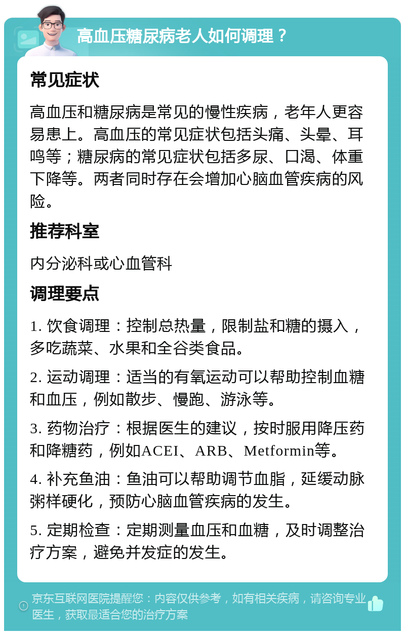 高血压糖尿病老人如何调理？ 常见症状 高血压和糖尿病是常见的慢性疾病，老年人更容易患上。高血压的常见症状包括头痛、头晕、耳鸣等；糖尿病的常见症状包括多尿、口渴、体重下降等。两者同时存在会增加心脑血管疾病的风险。 推荐科室 内分泌科或心血管科 调理要点 1. 饮食调理：控制总热量，限制盐和糖的摄入，多吃蔬菜、水果和全谷类食品。 2. 运动调理：适当的有氧运动可以帮助控制血糖和血压，例如散步、慢跑、游泳等。 3. 药物治疗：根据医生的建议，按时服用降压药和降糖药，例如ACEI、ARB、Metformin等。 4. 补充鱼油：鱼油可以帮助调节血脂，延缓动脉粥样硬化，预防心脑血管疾病的发生。 5. 定期检查：定期测量血压和血糖，及时调整治疗方案，避免并发症的发生。