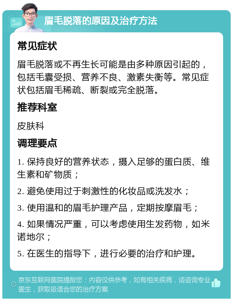 眉毛脱落的原因及治疗方法 常见症状 眉毛脱落或不再生长可能是由多种原因引起的，包括毛囊受损、营养不良、激素失衡等。常见症状包括眉毛稀疏、断裂或完全脱落。 推荐科室 皮肤科 调理要点 1. 保持良好的营养状态，摄入足够的蛋白质、维生素和矿物质； 2. 避免使用过于刺激性的化妆品或洗发水； 3. 使用温和的眉毛护理产品，定期按摩眉毛； 4. 如果情况严重，可以考虑使用生发药物，如米诺地尔； 5. 在医生的指导下，进行必要的治疗和护理。