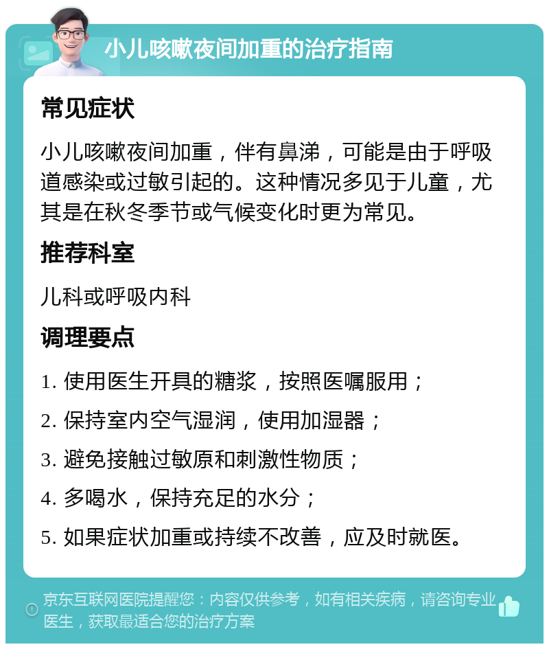 小儿咳嗽夜间加重的治疗指南 常见症状 小儿咳嗽夜间加重，伴有鼻涕，可能是由于呼吸道感染或过敏引起的。这种情况多见于儿童，尤其是在秋冬季节或气候变化时更为常见。 推荐科室 儿科或呼吸内科 调理要点 1. 使用医生开具的糖浆，按照医嘱服用； 2. 保持室内空气湿润，使用加湿器； 3. 避免接触过敏原和刺激性物质； 4. 多喝水，保持充足的水分； 5. 如果症状加重或持续不改善，应及时就医。