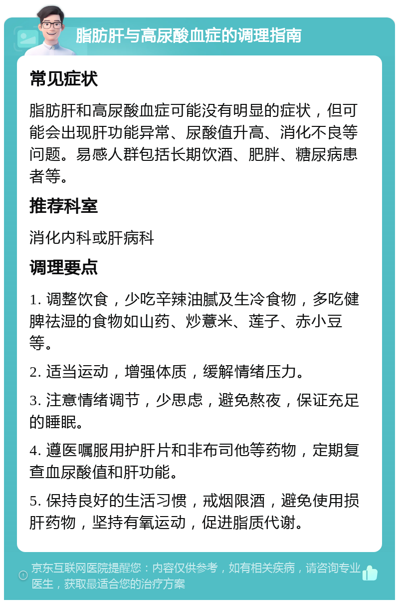 脂肪肝与高尿酸血症的调理指南 常见症状 脂肪肝和高尿酸血症可能没有明显的症状，但可能会出现肝功能异常、尿酸值升高、消化不良等问题。易感人群包括长期饮酒、肥胖、糖尿病患者等。 推荐科室 消化内科或肝病科 调理要点 1. 调整饮食，少吃辛辣油腻及生冷食物，多吃健脾祛湿的食物如山药、炒薏米、莲子、赤小豆等。 2. 适当运动，增强体质，缓解情绪压力。 3. 注意情绪调节，少思虑，避免熬夜，保证充足的睡眠。 4. 遵医嘱服用护肝片和非布司他等药物，定期复查血尿酸值和肝功能。 5. 保持良好的生活习惯，戒烟限酒，避免使用损肝药物，坚持有氧运动，促进脂质代谢。