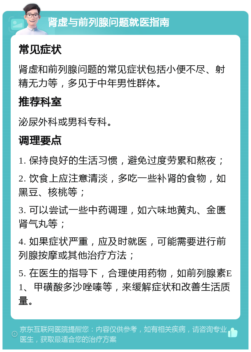 肾虚与前列腺问题就医指南 常见症状 肾虚和前列腺问题的常见症状包括小便不尽、射精无力等，多见于中年男性群体。 推荐科室 泌尿外科或男科专科。 调理要点 1. 保持良好的生活习惯，避免过度劳累和熬夜； 2. 饮食上应注意清淡，多吃一些补肾的食物，如黑豆、核桃等； 3. 可以尝试一些中药调理，如六味地黄丸、金匮肾气丸等； 4. 如果症状严重，应及时就医，可能需要进行前列腺按摩或其他治疗方法； 5. 在医生的指导下，合理使用药物，如前列腺素E1、甲磺酸多沙唑嗪等，来缓解症状和改善生活质量。