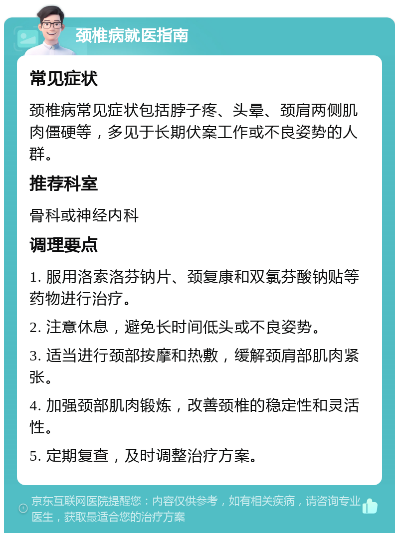 颈椎病就医指南 常见症状 颈椎病常见症状包括脖子疼、头晕、颈肩两侧肌肉僵硬等，多见于长期伏案工作或不良姿势的人群。 推荐科室 骨科或神经内科 调理要点 1. 服用洛索洛芬钠片、颈复康和双氯芬酸钠贴等药物进行治疗。 2. 注意休息，避免长时间低头或不良姿势。 3. 适当进行颈部按摩和热敷，缓解颈肩部肌肉紧张。 4. 加强颈部肌肉锻炼，改善颈椎的稳定性和灵活性。 5. 定期复查，及时调整治疗方案。