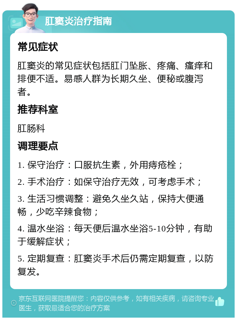 肛窦炎治疗指南 常见症状 肛窦炎的常见症状包括肛门坠胀、疼痛、瘙痒和排便不适。易感人群为长期久坐、便秘或腹泻者。 推荐科室 肛肠科 调理要点 1. 保守治疗：口服抗生素，外用痔疮栓； 2. 手术治疗：如保守治疗无效，可考虑手术； 3. 生活习惯调整：避免久坐久站，保持大便通畅，少吃辛辣食物； 4. 温水坐浴：每天便后温水坐浴5-10分钟，有助于缓解症状； 5. 定期复查：肛窦炎手术后仍需定期复查，以防复发。