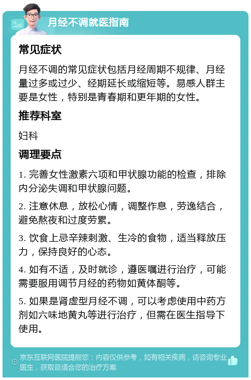 月经不调就医指南 常见症状 月经不调的常见症状包括月经周期不规律、月经量过多或过少、经期延长或缩短等。易感人群主要是女性，特别是青春期和更年期的女性。 推荐科室 妇科 调理要点 1. 完善女性激素六项和甲状腺功能的检查，排除内分泌失调和甲状腺问题。 2. 注意休息，放松心情，调整作息，劳逸结合，避免熬夜和过度劳累。 3. 饮食上忌辛辣刺激、生冷的食物，适当释放压力，保持良好的心态。 4. 如有不适，及时就诊，遵医嘱进行治疗，可能需要服用调节月经的药物如黄体酮等。 5. 如果是肾虚型月经不调，可以考虑使用中药方剂如六味地黄丸等进行治疗，但需在医生指导下使用。