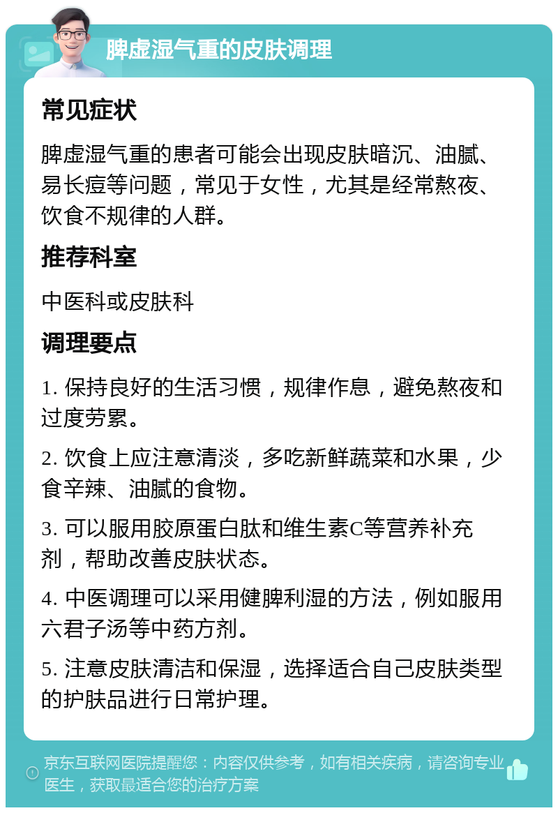 脾虚湿气重的皮肤调理 常见症状 脾虚湿气重的患者可能会出现皮肤暗沉、油腻、易长痘等问题，常见于女性，尤其是经常熬夜、饮食不规律的人群。 推荐科室 中医科或皮肤科 调理要点 1. 保持良好的生活习惯，规律作息，避免熬夜和过度劳累。 2. 饮食上应注意清淡，多吃新鲜蔬菜和水果，少食辛辣、油腻的食物。 3. 可以服用胶原蛋白肽和维生素C等营养补充剂，帮助改善皮肤状态。 4. 中医调理可以采用健脾利湿的方法，例如服用六君子汤等中药方剂。 5. 注意皮肤清洁和保湿，选择适合自己皮肤类型的护肤品进行日常护理。