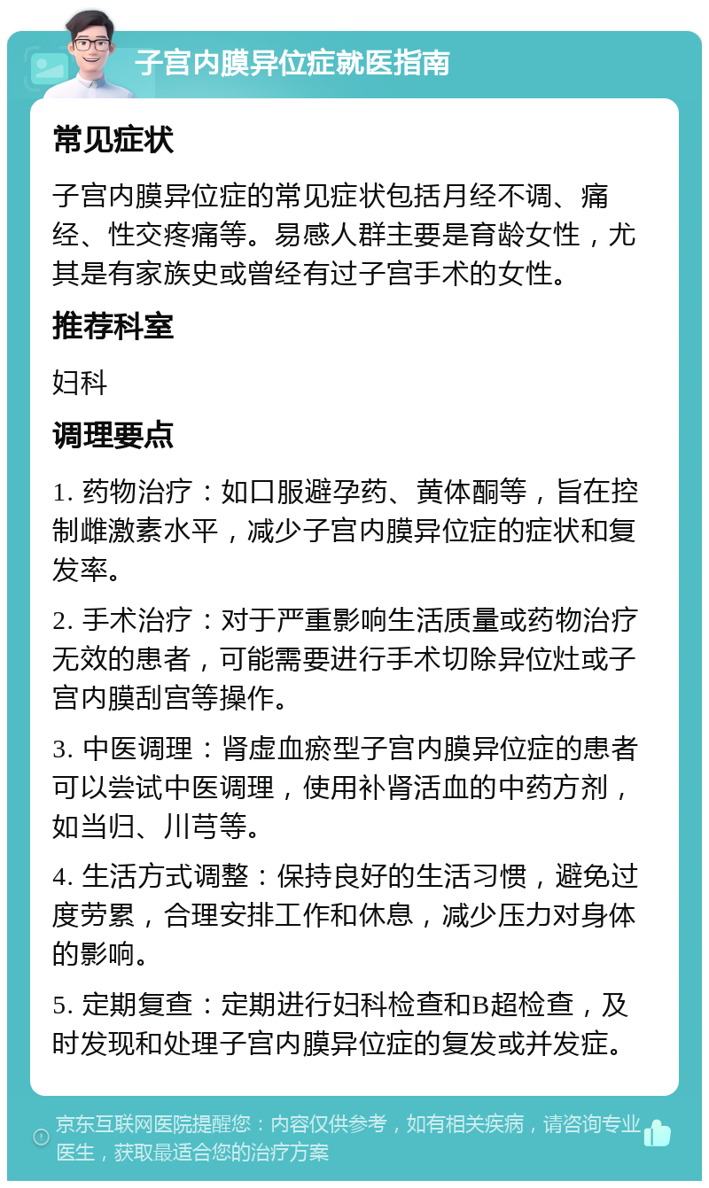 子宫内膜异位症就医指南 常见症状 子宫内膜异位症的常见症状包括月经不调、痛经、性交疼痛等。易感人群主要是育龄女性，尤其是有家族史或曾经有过子宫手术的女性。 推荐科室 妇科 调理要点 1. 药物治疗：如口服避孕药、黄体酮等，旨在控制雌激素水平，减少子宫内膜异位症的症状和复发率。 2. 手术治疗：对于严重影响生活质量或药物治疗无效的患者，可能需要进行手术切除异位灶或子宫内膜刮宫等操作。 3. 中医调理：肾虚血瘀型子宫内膜异位症的患者可以尝试中医调理，使用补肾活血的中药方剂，如当归、川芎等。 4. 生活方式调整：保持良好的生活习惯，避免过度劳累，合理安排工作和休息，减少压力对身体的影响。 5. 定期复查：定期进行妇科检查和B超检查，及时发现和处理子宫内膜异位症的复发或并发症。