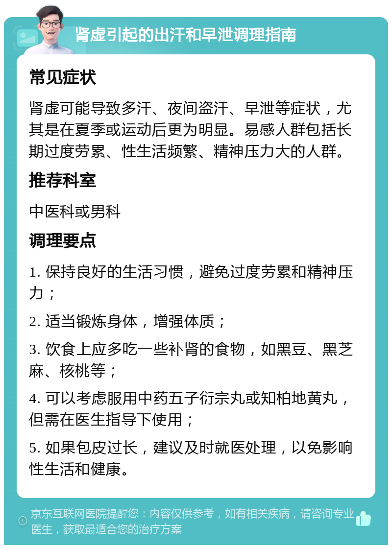 肾虚引起的出汗和早泄调理指南 常见症状 肾虚可能导致多汗、夜间盗汗、早泄等症状，尤其是在夏季或运动后更为明显。易感人群包括长期过度劳累、性生活频繁、精神压力大的人群。 推荐科室 中医科或男科 调理要点 1. 保持良好的生活习惯，避免过度劳累和精神压力； 2. 适当锻炼身体，增强体质； 3. 饮食上应多吃一些补肾的食物，如黑豆、黑芝麻、核桃等； 4. 可以考虑服用中药五子衍宗丸或知柏地黄丸，但需在医生指导下使用； 5. 如果包皮过长，建议及时就医处理，以免影响性生活和健康。