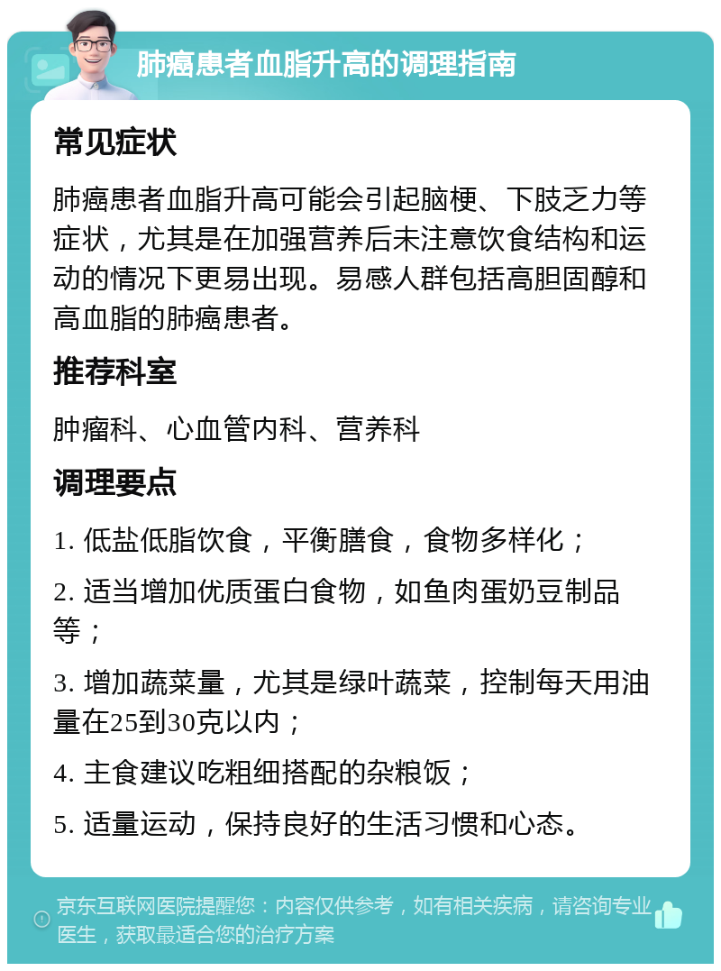 肺癌患者血脂升高的调理指南 常见症状 肺癌患者血脂升高可能会引起脑梗、下肢乏力等症状，尤其是在加强营养后未注意饮食结构和运动的情况下更易出现。易感人群包括高胆固醇和高血脂的肺癌患者。 推荐科室 肿瘤科、心血管内科、营养科 调理要点 1. 低盐低脂饮食，平衡膳食，食物多样化； 2. 适当增加优质蛋白食物，如鱼肉蛋奶豆制品等； 3. 增加蔬菜量，尤其是绿叶蔬菜，控制每天用油量在25到30克以内； 4. 主食建议吃粗细搭配的杂粮饭； 5. 适量运动，保持良好的生活习惯和心态。