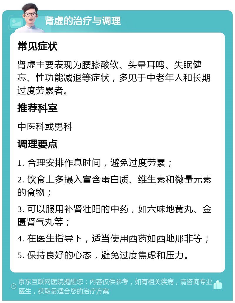 肾虚的治疗与调理 常见症状 肾虚主要表现为腰膝酸软、头晕耳鸣、失眠健忘、性功能减退等症状，多见于中老年人和长期过度劳累者。 推荐科室 中医科或男科 调理要点 1. 合理安排作息时间，避免过度劳累； 2. 饮食上多摄入富含蛋白质、维生素和微量元素的食物； 3. 可以服用补肾壮阳的中药，如六味地黄丸、金匮肾气丸等； 4. 在医生指导下，适当使用西药如西地那非等； 5. 保持良好的心态，避免过度焦虑和压力。