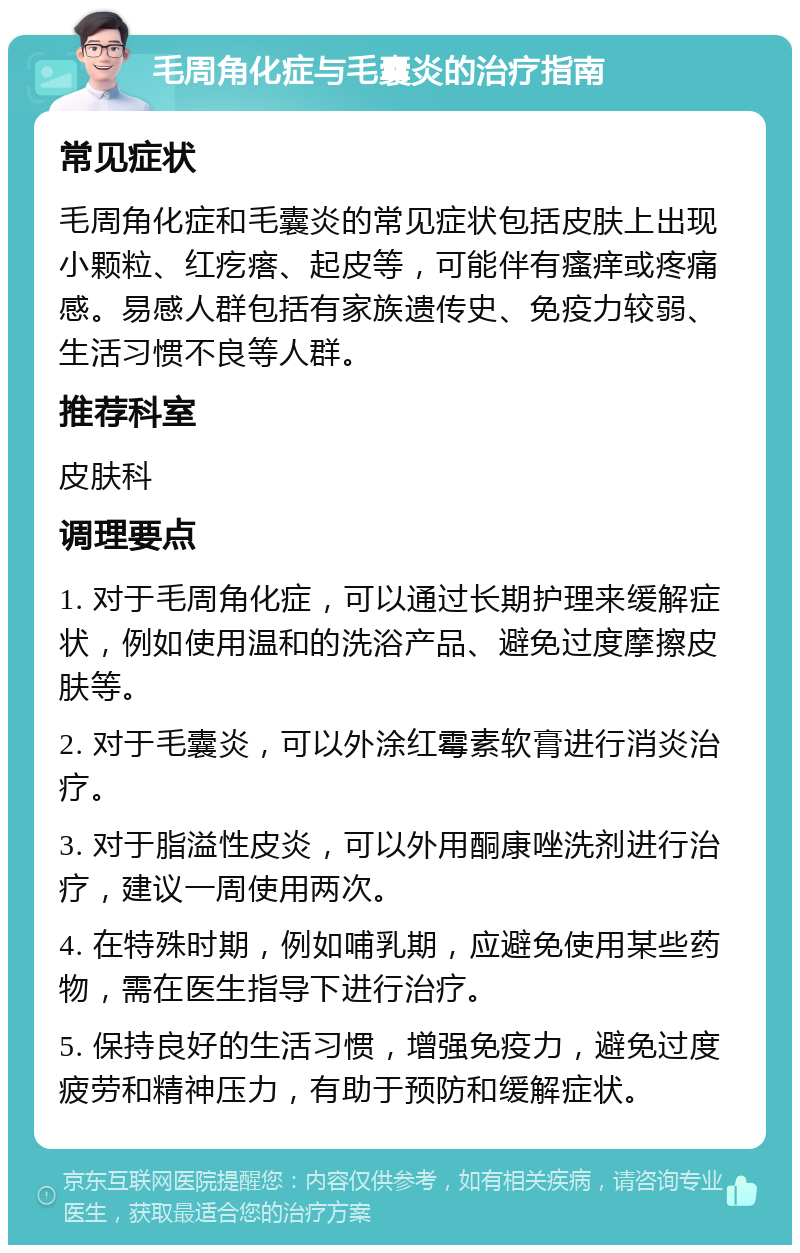 毛周角化症与毛囊炎的治疗指南 常见症状 毛周角化症和毛囊炎的常见症状包括皮肤上出现小颗粒、红疙瘩、起皮等，可能伴有瘙痒或疼痛感。易感人群包括有家族遗传史、免疫力较弱、生活习惯不良等人群。 推荐科室 皮肤科 调理要点 1. 对于毛周角化症，可以通过长期护理来缓解症状，例如使用温和的洗浴产品、避免过度摩擦皮肤等。 2. 对于毛囊炎，可以外涂红霉素软膏进行消炎治疗。 3. 对于脂溢性皮炎，可以外用酮康唑洗剂进行治疗，建议一周使用两次。 4. 在特殊时期，例如哺乳期，应避免使用某些药物，需在医生指导下进行治疗。 5. 保持良好的生活习惯，增强免疫力，避免过度疲劳和精神压力，有助于预防和缓解症状。