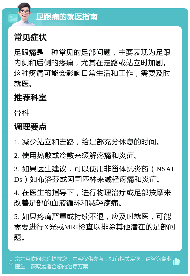 足跟痛的就医指南 常见症状 足跟痛是一种常见的足部问题，主要表现为足跟内侧和后侧的疼痛，尤其在走路或站立时加剧。这种疼痛可能会影响日常生活和工作，需要及时就医。 推荐科室 骨科 调理要点 1. 减少站立和走路，给足部充分休息的时间。 2. 使用热敷或冷敷来缓解疼痛和炎症。 3. 如果医生建议，可以使用非甾体抗炎药（NSAIDs）如布洛芬或阿司匹林来减轻疼痛和炎症。 4. 在医生的指导下，进行物理治疗或足部按摩来改善足部的血液循环和减轻疼痛。 5. 如果疼痛严重或持续不退，应及时就医，可能需要进行X光或MRI检查以排除其他潜在的足部问题。