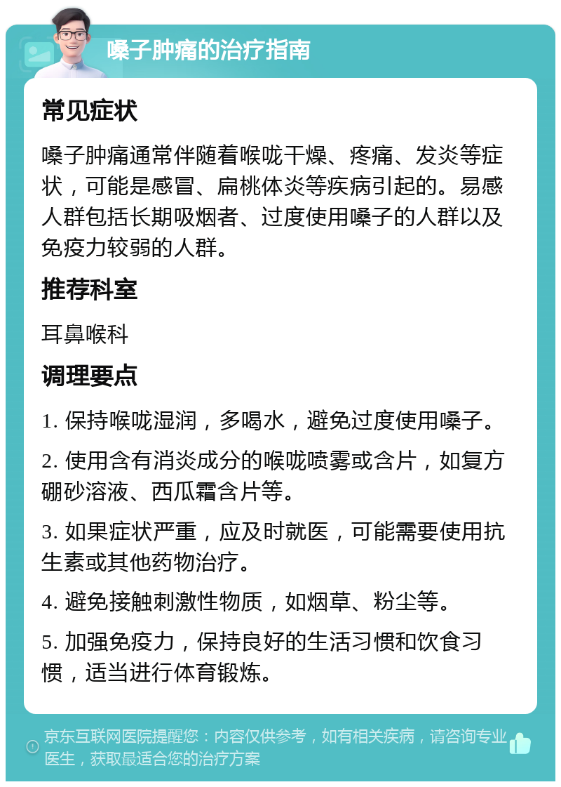 嗓子肿痛的治疗指南 常见症状 嗓子肿痛通常伴随着喉咙干燥、疼痛、发炎等症状，可能是感冒、扁桃体炎等疾病引起的。易感人群包括长期吸烟者、过度使用嗓子的人群以及免疫力较弱的人群。 推荐科室 耳鼻喉科 调理要点 1. 保持喉咙湿润，多喝水，避免过度使用嗓子。 2. 使用含有消炎成分的喉咙喷雾或含片，如复方硼砂溶液、西瓜霜含片等。 3. 如果症状严重，应及时就医，可能需要使用抗生素或其他药物治疗。 4. 避免接触刺激性物质，如烟草、粉尘等。 5. 加强免疫力，保持良好的生活习惯和饮食习惯，适当进行体育锻炼。