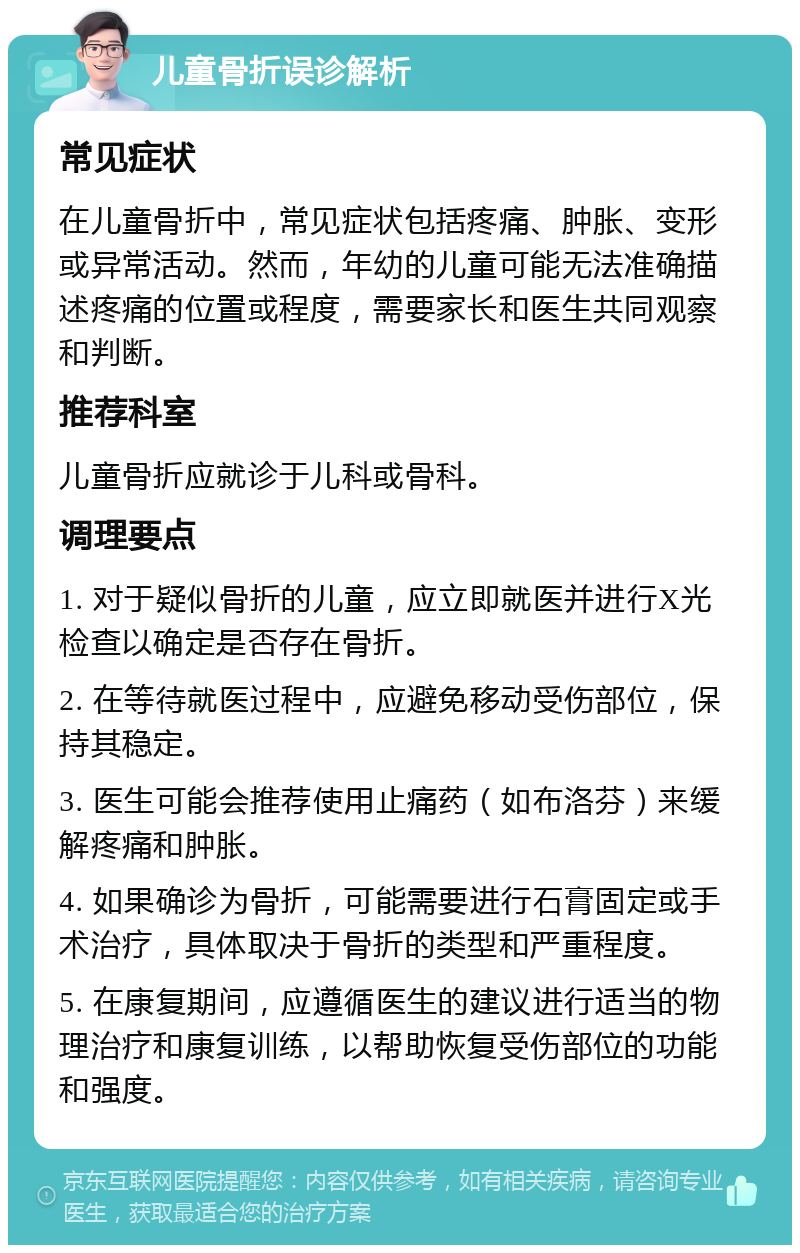 儿童骨折误诊解析 常见症状 在儿童骨折中，常见症状包括疼痛、肿胀、变形或异常活动。然而，年幼的儿童可能无法准确描述疼痛的位置或程度，需要家长和医生共同观察和判断。 推荐科室 儿童骨折应就诊于儿科或骨科。 调理要点 1. 对于疑似骨折的儿童，应立即就医并进行X光检查以确定是否存在骨折。 2. 在等待就医过程中，应避免移动受伤部位，保持其稳定。 3. 医生可能会推荐使用止痛药（如布洛芬）来缓解疼痛和肿胀。 4. 如果确诊为骨折，可能需要进行石膏固定或手术治疗，具体取决于骨折的类型和严重程度。 5. 在康复期间，应遵循医生的建议进行适当的物理治疗和康复训练，以帮助恢复受伤部位的功能和强度。