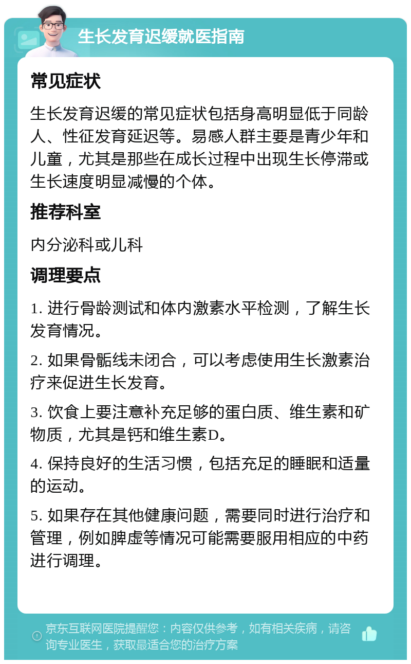 生长发育迟缓就医指南 常见症状 生长发育迟缓的常见症状包括身高明显低于同龄人、性征发育延迟等。易感人群主要是青少年和儿童，尤其是那些在成长过程中出现生长停滞或生长速度明显减慢的个体。 推荐科室 内分泌科或儿科 调理要点 1. 进行骨龄测试和体内激素水平检测，了解生长发育情况。 2. 如果骨骺线未闭合，可以考虑使用生长激素治疗来促进生长发育。 3. 饮食上要注意补充足够的蛋白质、维生素和矿物质，尤其是钙和维生素D。 4. 保持良好的生活习惯，包括充足的睡眠和适量的运动。 5. 如果存在其他健康问题，需要同时进行治疗和管理，例如脾虚等情况可能需要服用相应的中药进行调理。