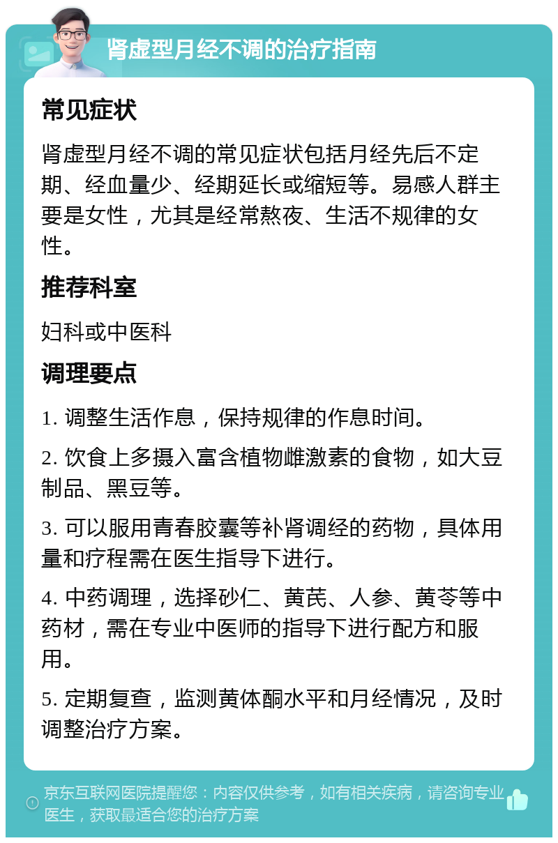 肾虚型月经不调的治疗指南 常见症状 肾虚型月经不调的常见症状包括月经先后不定期、经血量少、经期延长或缩短等。易感人群主要是女性，尤其是经常熬夜、生活不规律的女性。 推荐科室 妇科或中医科 调理要点 1. 调整生活作息，保持规律的作息时间。 2. 饮食上多摄入富含植物雌激素的食物，如大豆制品、黑豆等。 3. 可以服用青春胶囊等补肾调经的药物，具体用量和疗程需在医生指导下进行。 4. 中药调理，选择砂仁、黄芪、人参、黄苓等中药材，需在专业中医师的指导下进行配方和服用。 5. 定期复查，监测黄体酮水平和月经情况，及时调整治疗方案。