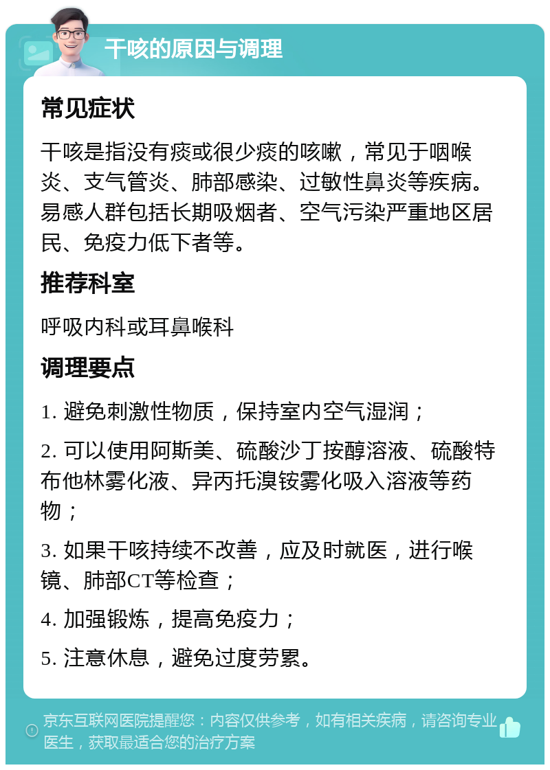 干咳的原因与调理 常见症状 干咳是指没有痰或很少痰的咳嗽，常见于咽喉炎、支气管炎、肺部感染、过敏性鼻炎等疾病。易感人群包括长期吸烟者、空气污染严重地区居民、免疫力低下者等。 推荐科室 呼吸内科或耳鼻喉科 调理要点 1. 避免刺激性物质，保持室内空气湿润； 2. 可以使用阿斯美、硫酸沙丁按醇溶液、硫酸特布他林雾化液、异丙托溴铵雾化吸入溶液等药物； 3. 如果干咳持续不改善，应及时就医，进行喉镜、肺部CT等检查； 4. 加强锻炼，提高免疫力； 5. 注意休息，避免过度劳累。