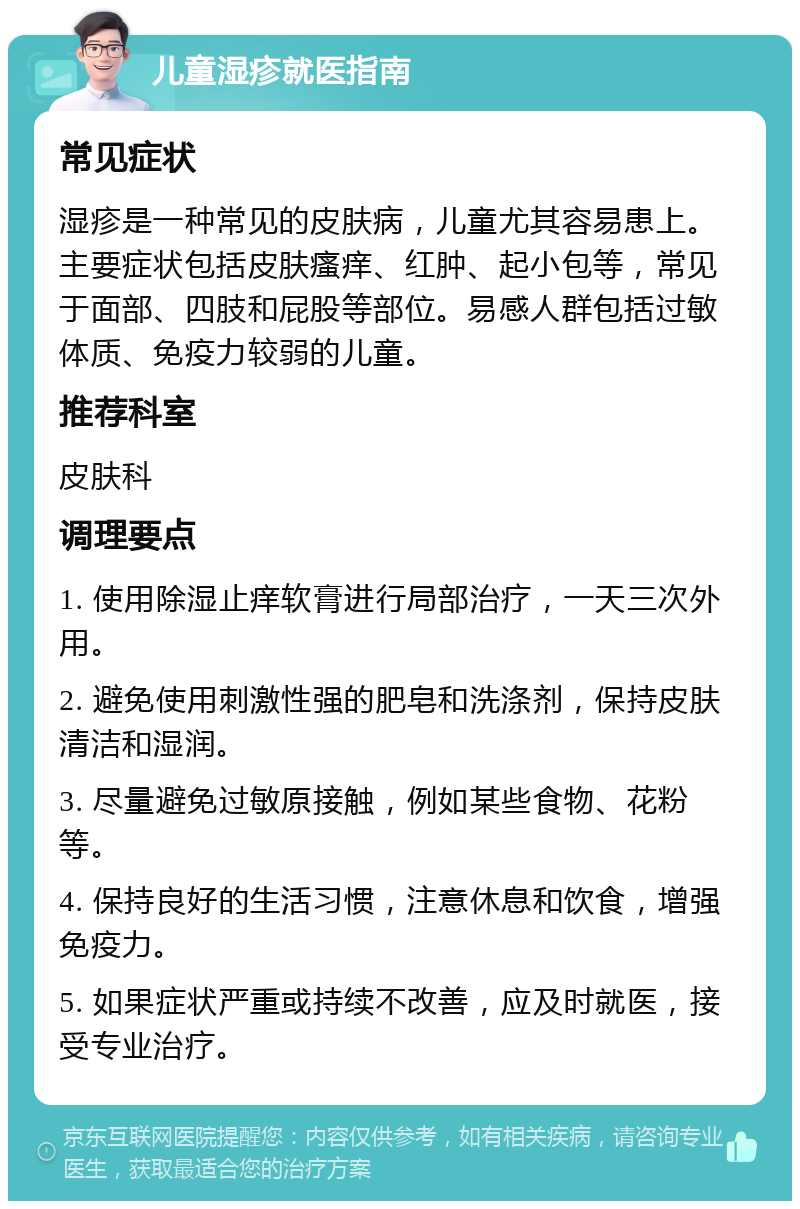 儿童湿疹就医指南 常见症状 湿疹是一种常见的皮肤病，儿童尤其容易患上。主要症状包括皮肤瘙痒、红肿、起小包等，常见于面部、四肢和屁股等部位。易感人群包括过敏体质、免疫力较弱的儿童。 推荐科室 皮肤科 调理要点 1. 使用除湿止痒软膏进行局部治疗，一天三次外用。 2. 避免使用刺激性强的肥皂和洗涤剂，保持皮肤清洁和湿润。 3. 尽量避免过敏原接触，例如某些食物、花粉等。 4. 保持良好的生活习惯，注意休息和饮食，增强免疫力。 5. 如果症状严重或持续不改善，应及时就医，接受专业治疗。