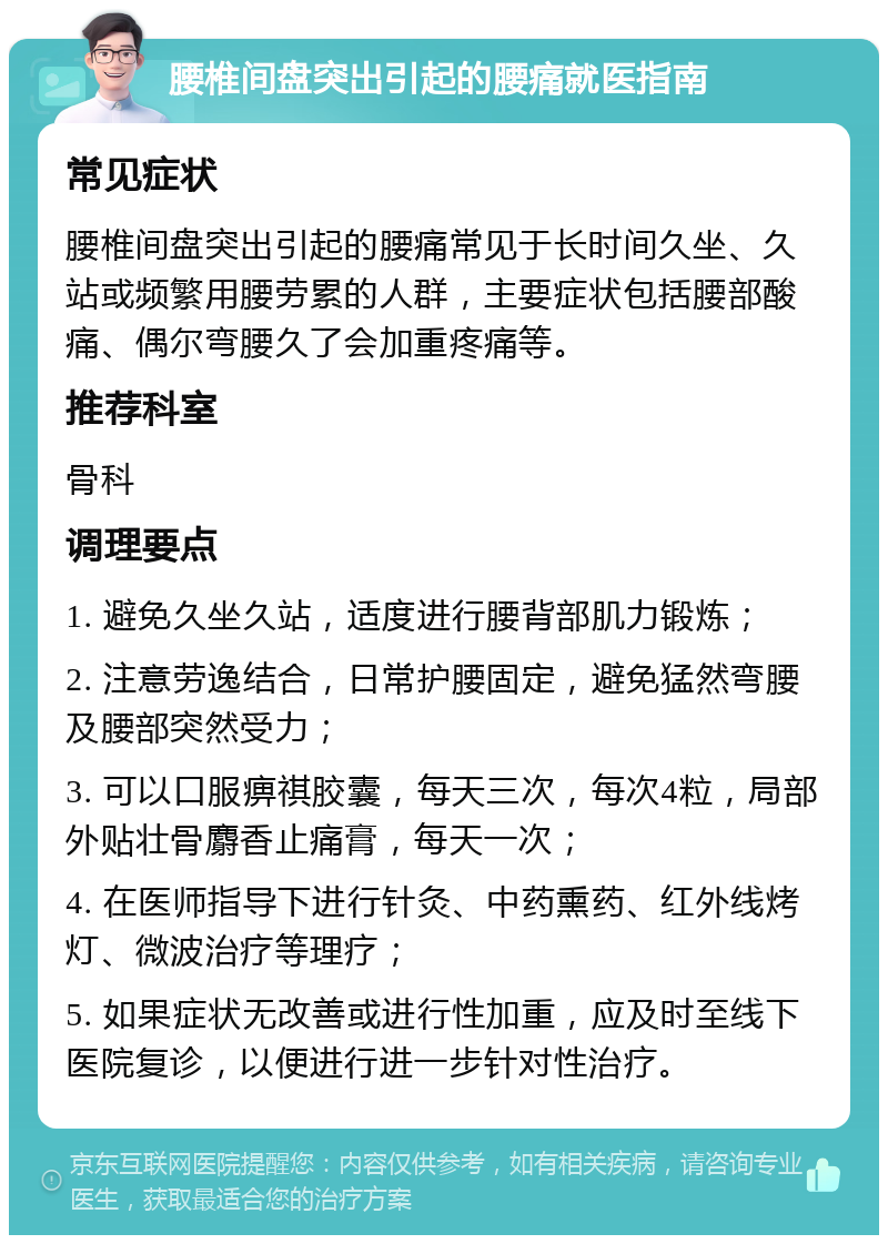 腰椎间盘突出引起的腰痛就医指南 常见症状 腰椎间盘突出引起的腰痛常见于长时间久坐、久站或频繁用腰劳累的人群，主要症状包括腰部酸痛、偶尔弯腰久了会加重疼痛等。 推荐科室 骨科 调理要点 1. 避免久坐久站，适度进行腰背部肌力锻炼； 2. 注意劳逸结合，日常护腰固定，避免猛然弯腰及腰部突然受力； 3. 可以口服痹祺胶囊，每天三次，每次4粒，局部外贴壮骨麝香止痛膏，每天一次； 4. 在医师指导下进行针灸、中药熏药、红外线烤灯、微波治疗等理疗； 5. 如果症状无改善或进行性加重，应及时至线下医院复诊，以便进行进一步针对性治疗。