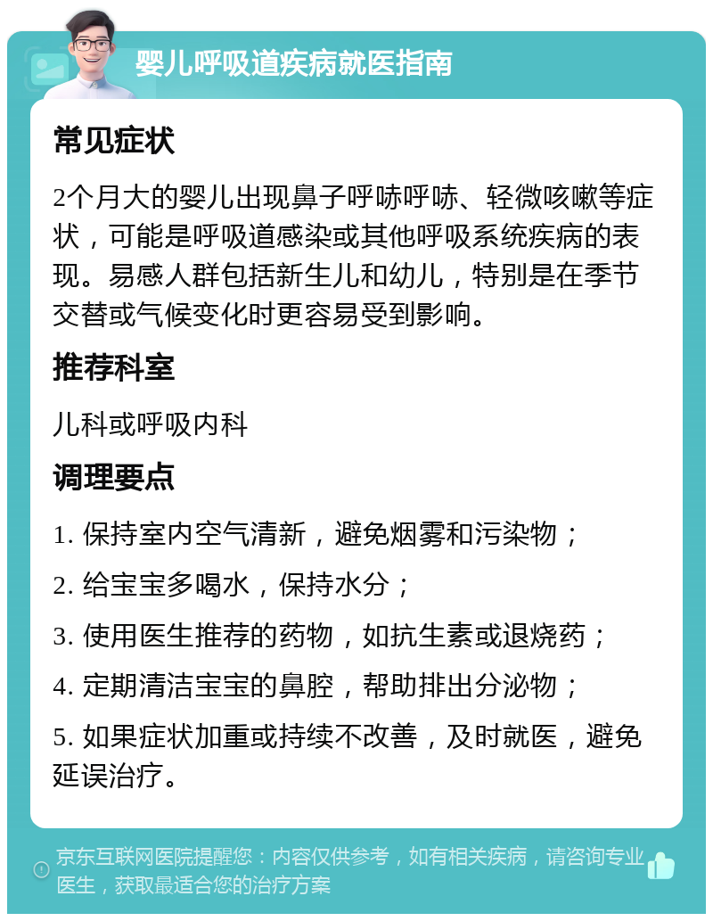 婴儿呼吸道疾病就医指南 常见症状 2个月大的婴儿出现鼻子呼哧呼哧、轻微咳嗽等症状，可能是呼吸道感染或其他呼吸系统疾病的表现。易感人群包括新生儿和幼儿，特别是在季节交替或气候变化时更容易受到影响。 推荐科室 儿科或呼吸内科 调理要点 1. 保持室内空气清新，避免烟雾和污染物； 2. 给宝宝多喝水，保持水分； 3. 使用医生推荐的药物，如抗生素或退烧药； 4. 定期清洁宝宝的鼻腔，帮助排出分泌物； 5. 如果症状加重或持续不改善，及时就医，避免延误治疗。