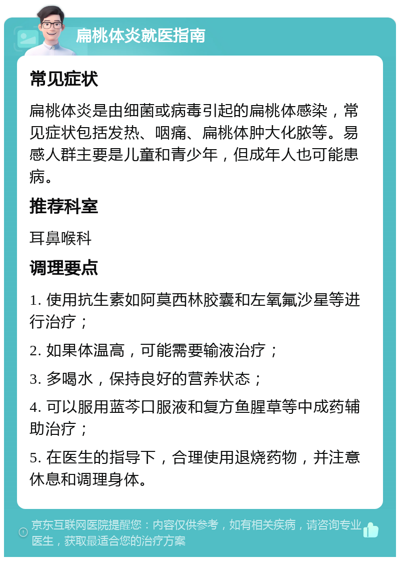 扁桃体炎就医指南 常见症状 扁桃体炎是由细菌或病毒引起的扁桃体感染，常见症状包括发热、咽痛、扁桃体肿大化脓等。易感人群主要是儿童和青少年，但成年人也可能患病。 推荐科室 耳鼻喉科 调理要点 1. 使用抗生素如阿莫西林胶囊和左氧氟沙星等进行治疗； 2. 如果体温高，可能需要输液治疗； 3. 多喝水，保持良好的营养状态； 4. 可以服用蓝芩口服液和复方鱼腥草等中成药辅助治疗； 5. 在医生的指导下，合理使用退烧药物，并注意休息和调理身体。