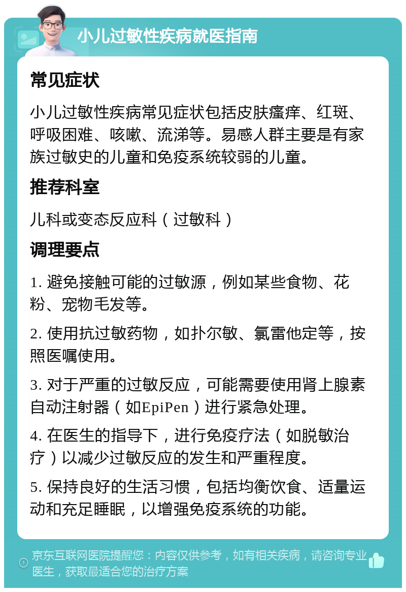 小儿过敏性疾病就医指南 常见症状 小儿过敏性疾病常见症状包括皮肤瘙痒、红斑、呼吸困难、咳嗽、流涕等。易感人群主要是有家族过敏史的儿童和免疫系统较弱的儿童。 推荐科室 儿科或变态反应科（过敏科） 调理要点 1. 避免接触可能的过敏源，例如某些食物、花粉、宠物毛发等。 2. 使用抗过敏药物，如扑尔敏、氯雷他定等，按照医嘱使用。 3. 对于严重的过敏反应，可能需要使用肾上腺素自动注射器（如EpiPen）进行紧急处理。 4. 在医生的指导下，进行免疫疗法（如脱敏治疗）以减少过敏反应的发生和严重程度。 5. 保持良好的生活习惯，包括均衡饮食、适量运动和充足睡眠，以增强免疫系统的功能。