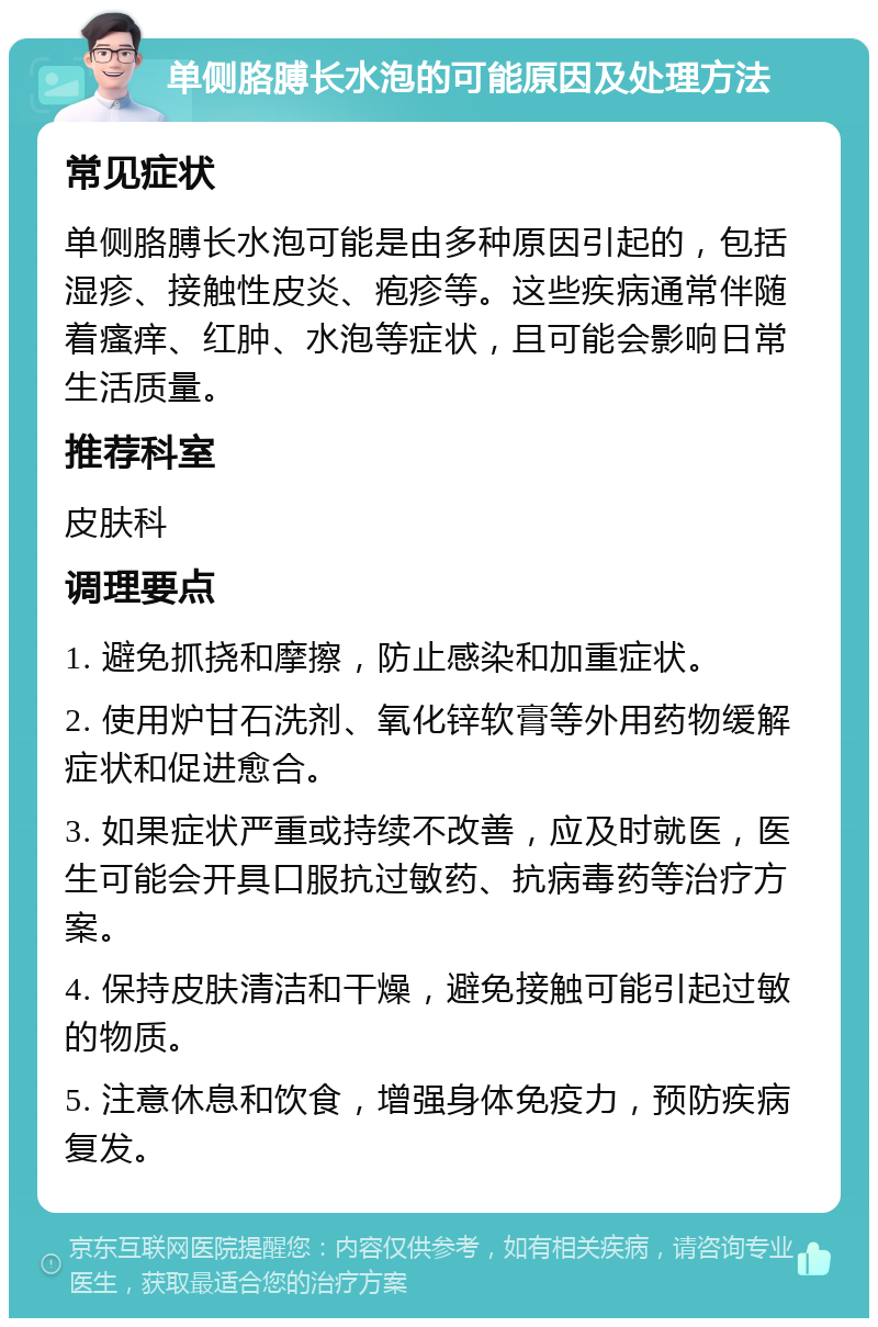 单侧胳膊长水泡的可能原因及处理方法 常见症状 单侧胳膊长水泡可能是由多种原因引起的，包括湿疹、接触性皮炎、疱疹等。这些疾病通常伴随着瘙痒、红肿、水泡等症状，且可能会影响日常生活质量。 推荐科室 皮肤科 调理要点 1. 避免抓挠和摩擦，防止感染和加重症状。 2. 使用炉甘石洗剂、氧化锌软膏等外用药物缓解症状和促进愈合。 3. 如果症状严重或持续不改善，应及时就医，医生可能会开具口服抗过敏药、抗病毒药等治疗方案。 4. 保持皮肤清洁和干燥，避免接触可能引起过敏的物质。 5. 注意休息和饮食，增强身体免疫力，预防疾病复发。