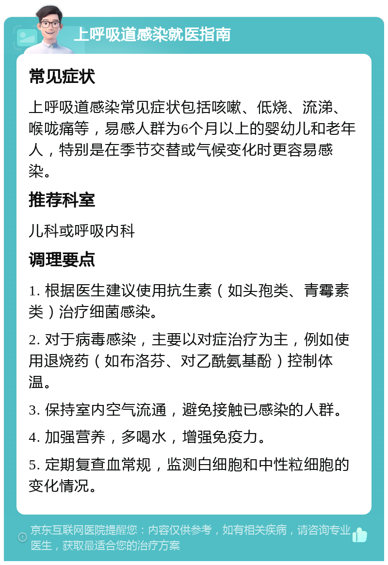 上呼吸道感染就医指南 常见症状 上呼吸道感染常见症状包括咳嗽、低烧、流涕、喉咙痛等，易感人群为6个月以上的婴幼儿和老年人，特别是在季节交替或气候变化时更容易感染。 推荐科室 儿科或呼吸内科 调理要点 1. 根据医生建议使用抗生素（如头孢类、青霉素类）治疗细菌感染。 2. 对于病毒感染，主要以对症治疗为主，例如使用退烧药（如布洛芬、对乙酰氨基酚）控制体温。 3. 保持室内空气流通，避免接触已感染的人群。 4. 加强营养，多喝水，增强免疫力。 5. 定期复查血常规，监测白细胞和中性粒细胞的变化情况。