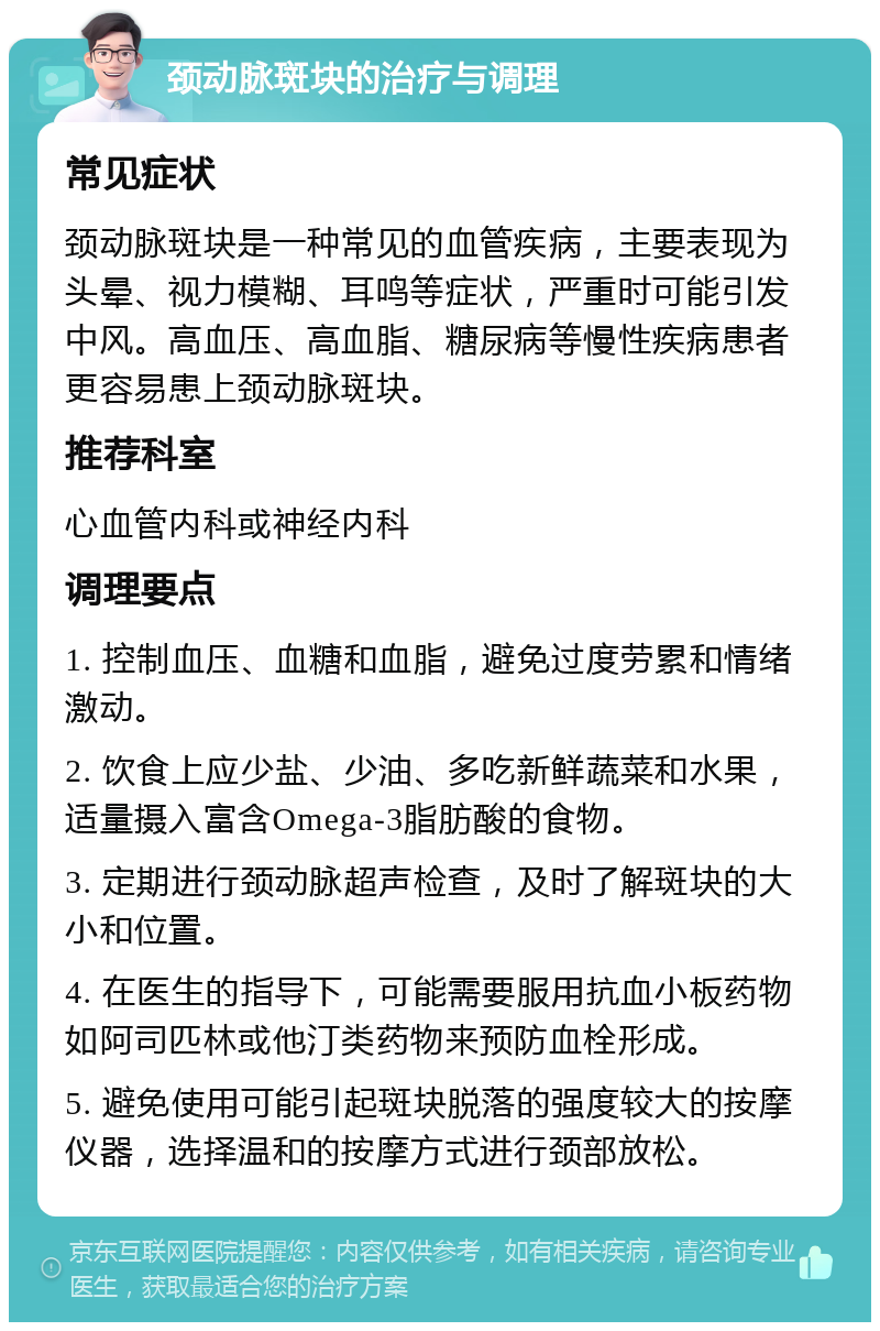 颈动脉斑块的治疗与调理 常见症状 颈动脉斑块是一种常见的血管疾病，主要表现为头晕、视力模糊、耳鸣等症状，严重时可能引发中风。高血压、高血脂、糖尿病等慢性疾病患者更容易患上颈动脉斑块。 推荐科室 心血管内科或神经内科 调理要点 1. 控制血压、血糖和血脂，避免过度劳累和情绪激动。 2. 饮食上应少盐、少油、多吃新鲜蔬菜和水果，适量摄入富含Omega-3脂肪酸的食物。 3. 定期进行颈动脉超声检查，及时了解斑块的大小和位置。 4. 在医生的指导下，可能需要服用抗血小板药物如阿司匹林或他汀类药物来预防血栓形成。 5. 避免使用可能引起斑块脱落的强度较大的按摩仪器，选择温和的按摩方式进行颈部放松。